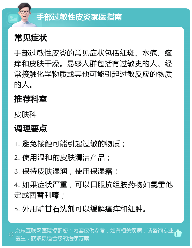 手部过敏性皮炎就医指南 常见症状 手部过敏性皮炎的常见症状包括红斑、水疱、瘙痒和皮肤干燥。易感人群包括有过敏史的人、经常接触化学物质或其他可能引起过敏反应的物质的人。 推荐科室 皮肤科 调理要点 1. 避免接触可能引起过敏的物质； 2. 使用温和的皮肤清洁产品； 3. 保持皮肤湿润，使用保湿霜； 4. 如果症状严重，可以口服抗组胺药物如氯雷他定或西替利嗪； 5. 外用炉甘石洗剂可以缓解瘙痒和红肿。