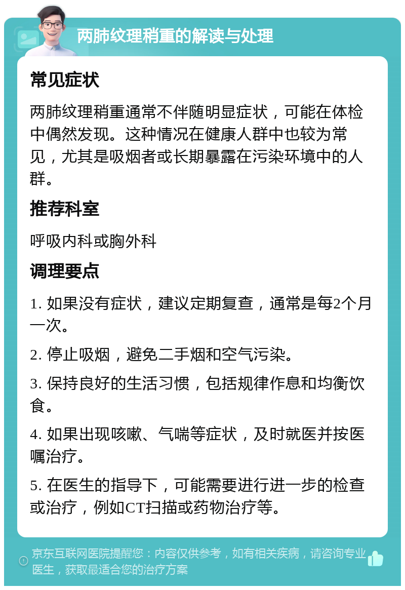 两肺纹理稍重的解读与处理 常见症状 两肺纹理稍重通常不伴随明显症状，可能在体检中偶然发现。这种情况在健康人群中也较为常见，尤其是吸烟者或长期暴露在污染环境中的人群。 推荐科室 呼吸内科或胸外科 调理要点 1. 如果没有症状，建议定期复查，通常是每2个月一次。 2. 停止吸烟，避免二手烟和空气污染。 3. 保持良好的生活习惯，包括规律作息和均衡饮食。 4. 如果出现咳嗽、气喘等症状，及时就医并按医嘱治疗。 5. 在医生的指导下，可能需要进行进一步的检查或治疗，例如CT扫描或药物治疗等。