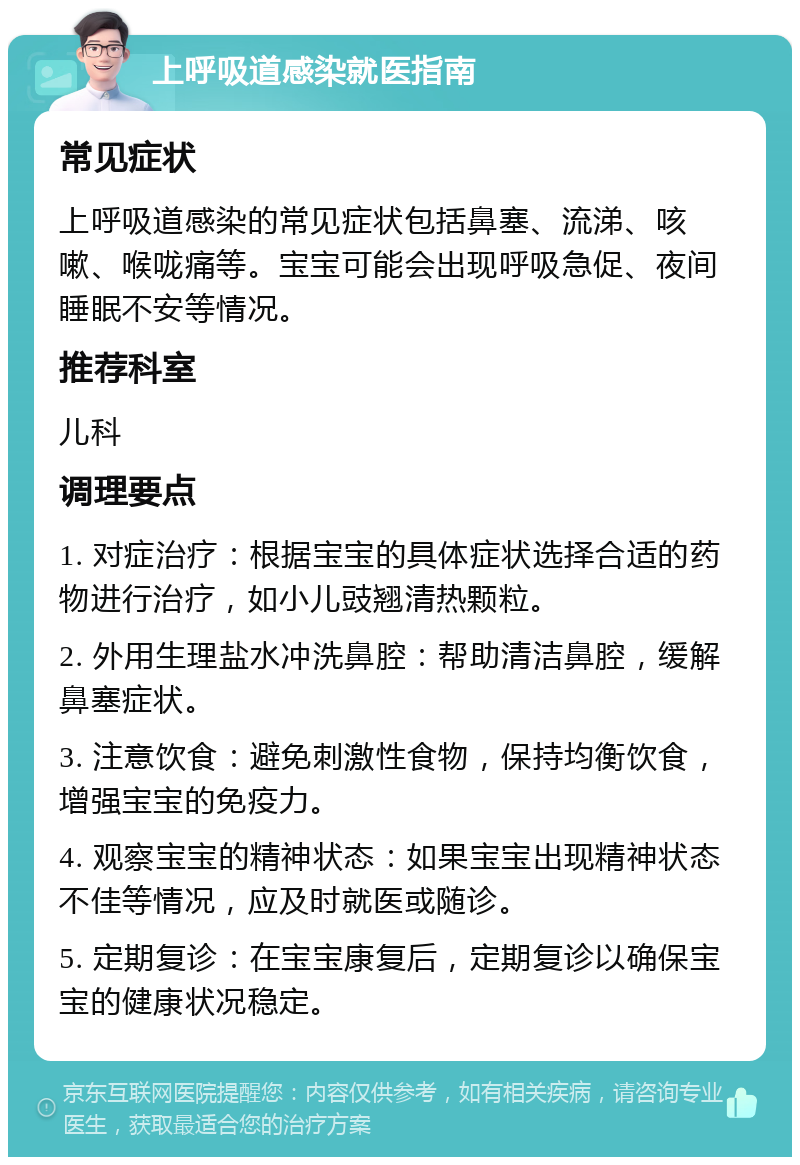 上呼吸道感染就医指南 常见症状 上呼吸道感染的常见症状包括鼻塞、流涕、咳嗽、喉咙痛等。宝宝可能会出现呼吸急促、夜间睡眠不安等情况。 推荐科室 儿科 调理要点 1. 对症治疗：根据宝宝的具体症状选择合适的药物进行治疗，如小儿豉翘清热颗粒。 2. 外用生理盐水冲洗鼻腔：帮助清洁鼻腔，缓解鼻塞症状。 3. 注意饮食：避免刺激性食物，保持均衡饮食，增强宝宝的免疫力。 4. 观察宝宝的精神状态：如果宝宝出现精神状态不佳等情况，应及时就医或随诊。 5. 定期复诊：在宝宝康复后，定期复诊以确保宝宝的健康状况稳定。