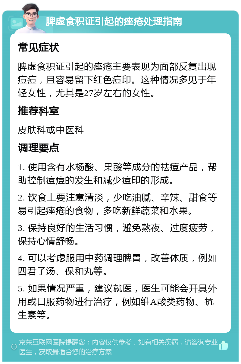 脾虚食积证引起的痤疮处理指南 常见症状 脾虚食积证引起的痤疮主要表现为面部反复出现痘痘，且容易留下红色痘印。这种情况多见于年轻女性，尤其是27岁左右的女性。 推荐科室 皮肤科或中医科 调理要点 1. 使用含有水杨酸、果酸等成分的祛痘产品，帮助控制痘痘的发生和减少痘印的形成。 2. 饮食上要注意清淡，少吃油腻、辛辣、甜食等易引起痤疮的食物，多吃新鲜蔬菜和水果。 3. 保持良好的生活习惯，避免熬夜、过度疲劳，保持心情舒畅。 4. 可以考虑服用中药调理脾胃，改善体质，例如四君子汤、保和丸等。 5. 如果情况严重，建议就医，医生可能会开具外用或口服药物进行治疗，例如维A酸类药物、抗生素等。