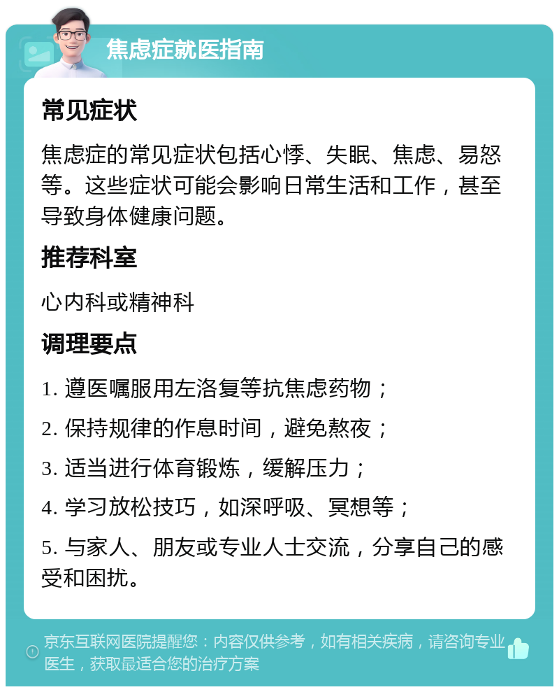 焦虑症就医指南 常见症状 焦虑症的常见症状包括心悸、失眠、焦虑、易怒等。这些症状可能会影响日常生活和工作，甚至导致身体健康问题。 推荐科室 心内科或精神科 调理要点 1. 遵医嘱服用左洛复等抗焦虑药物； 2. 保持规律的作息时间，避免熬夜； 3. 适当进行体育锻炼，缓解压力； 4. 学习放松技巧，如深呼吸、冥想等； 5. 与家人、朋友或专业人士交流，分享自己的感受和困扰。