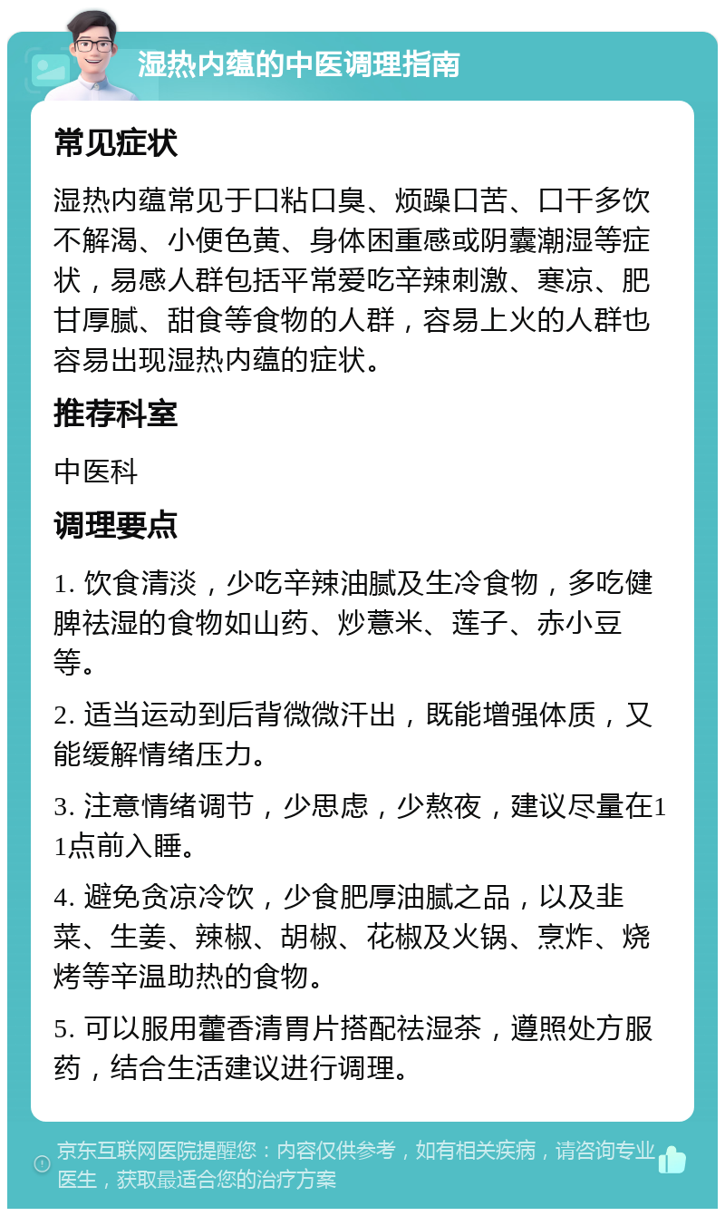 湿热内蕴的中医调理指南 常见症状 湿热内蕴常见于口粘口臭、烦躁口苦、口干多饮不解渴、小便色黄、身体困重感或阴囊潮湿等症状，易感人群包括平常爱吃辛辣刺激、寒凉、肥甘厚腻、甜食等食物的人群，容易上火的人群也容易出现湿热内蕴的症状。 推荐科室 中医科 调理要点 1. 饮食清淡，少吃辛辣油腻及生冷食物，多吃健脾祛湿的食物如山药、炒薏米、莲子、赤小豆等。 2. 适当运动到后背微微汗出，既能增强体质，又能缓解情绪压力。 3. 注意情绪调节，少思虑，少熬夜，建议尽量在11点前入睡。 4. 避免贪凉冷饮，少食肥厚油腻之品，以及韭菜、生姜、辣椒、胡椒、花椒及火锅、烹炸、烧烤等辛温助热的食物。 5. 可以服用藿香清胃片搭配祛湿茶，遵照处方服药，结合生活建议进行调理。