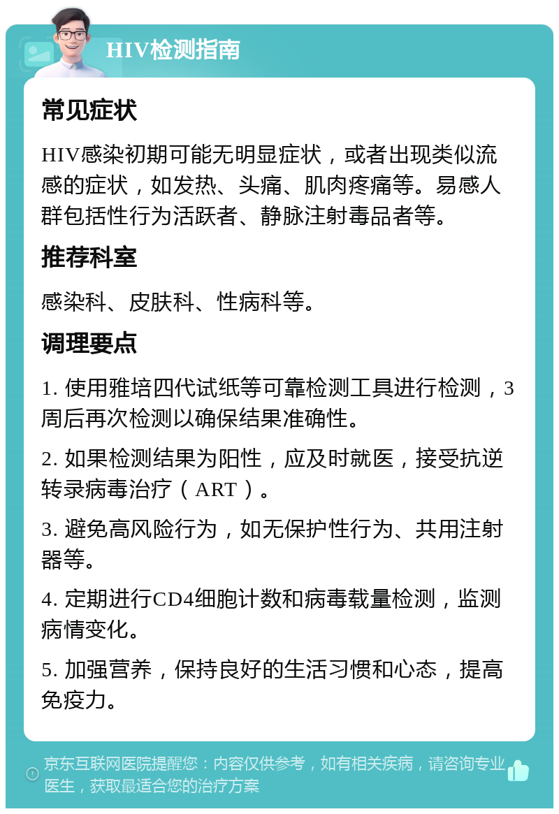 HIV检测指南 常见症状 HIV感染初期可能无明显症状，或者出现类似流感的症状，如发热、头痛、肌肉疼痛等。易感人群包括性行为活跃者、静脉注射毒品者等。 推荐科室 感染科、皮肤科、性病科等。 调理要点 1. 使用雅培四代试纸等可靠检测工具进行检测，3周后再次检测以确保结果准确性。 2. 如果检测结果为阳性，应及时就医，接受抗逆转录病毒治疗（ART）。 3. 避免高风险行为，如无保护性行为、共用注射器等。 4. 定期进行CD4细胞计数和病毒载量检测，监测病情变化。 5. 加强营养，保持良好的生活习惯和心态，提高免疫力。