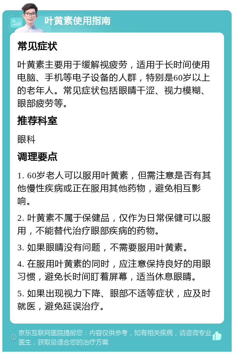 叶黄素使用指南 常见症状 叶黄素主要用于缓解视疲劳，适用于长时间使用电脑、手机等电子设备的人群，特别是60岁以上的老年人。常见症状包括眼睛干涩、视力模糊、眼部疲劳等。 推荐科室 眼科 调理要点 1. 60岁老人可以服用叶黄素，但需注意是否有其他慢性疾病或正在服用其他药物，避免相互影响。 2. 叶黄素不属于保健品，仅作为日常保健可以服用，不能替代治疗眼部疾病的药物。 3. 如果眼睛没有问题，不需要服用叶黄素。 4. 在服用叶黄素的同时，应注意保持良好的用眼习惯，避免长时间盯着屏幕，适当休息眼睛。 5. 如果出现视力下降、眼部不适等症状，应及时就医，避免延误治疗。