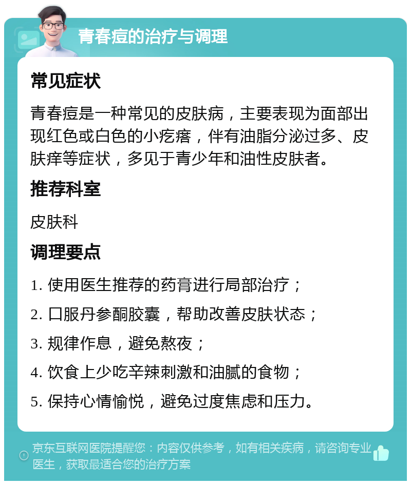 青春痘的治疗与调理 常见症状 青春痘是一种常见的皮肤病，主要表现为面部出现红色或白色的小疙瘩，伴有油脂分泌过多、皮肤痒等症状，多见于青少年和油性皮肤者。 推荐科室 皮肤科 调理要点 1. 使用医生推荐的药膏进行局部治疗； 2. 口服丹参酮胶囊，帮助改善皮肤状态； 3. 规律作息，避免熬夜； 4. 饮食上少吃辛辣刺激和油腻的食物； 5. 保持心情愉悦，避免过度焦虑和压力。