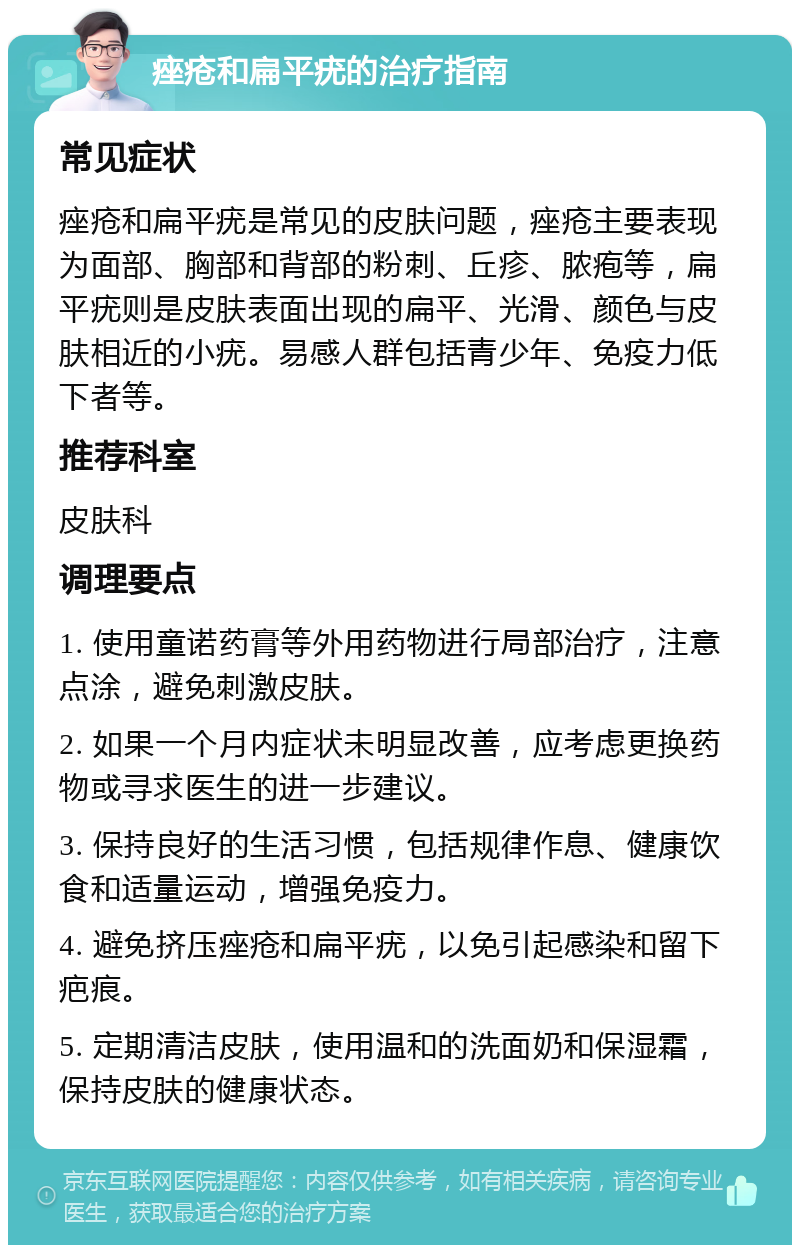 痤疮和扁平疣的治疗指南 常见症状 痤疮和扁平疣是常见的皮肤问题，痤疮主要表现为面部、胸部和背部的粉刺、丘疹、脓疱等，扁平疣则是皮肤表面出现的扁平、光滑、颜色与皮肤相近的小疣。易感人群包括青少年、免疫力低下者等。 推荐科室 皮肤科 调理要点 1. 使用童诺药膏等外用药物进行局部治疗，注意点涂，避免刺激皮肤。 2. 如果一个月内症状未明显改善，应考虑更换药物或寻求医生的进一步建议。 3. 保持良好的生活习惯，包括规律作息、健康饮食和适量运动，增强免疫力。 4. 避免挤压痤疮和扁平疣，以免引起感染和留下疤痕。 5. 定期清洁皮肤，使用温和的洗面奶和保湿霜，保持皮肤的健康状态。