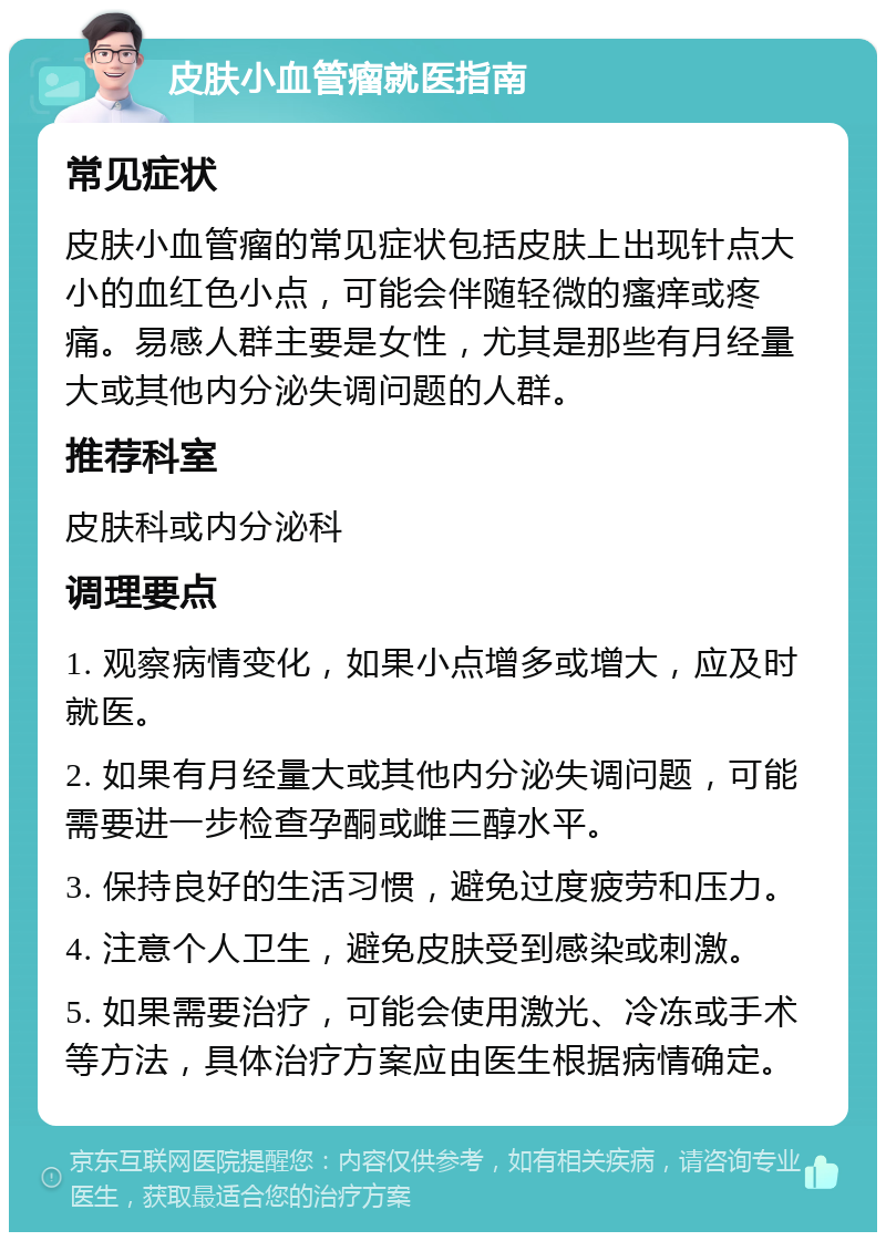 皮肤小血管瘤就医指南 常见症状 皮肤小血管瘤的常见症状包括皮肤上出现针点大小的血红色小点，可能会伴随轻微的瘙痒或疼痛。易感人群主要是女性，尤其是那些有月经量大或其他内分泌失调问题的人群。 推荐科室 皮肤科或内分泌科 调理要点 1. 观察病情变化，如果小点增多或增大，应及时就医。 2. 如果有月经量大或其他内分泌失调问题，可能需要进一步检查孕酮或雌三醇水平。 3. 保持良好的生活习惯，避免过度疲劳和压力。 4. 注意个人卫生，避免皮肤受到感染或刺激。 5. 如果需要治疗，可能会使用激光、冷冻或手术等方法，具体治疗方案应由医生根据病情确定。