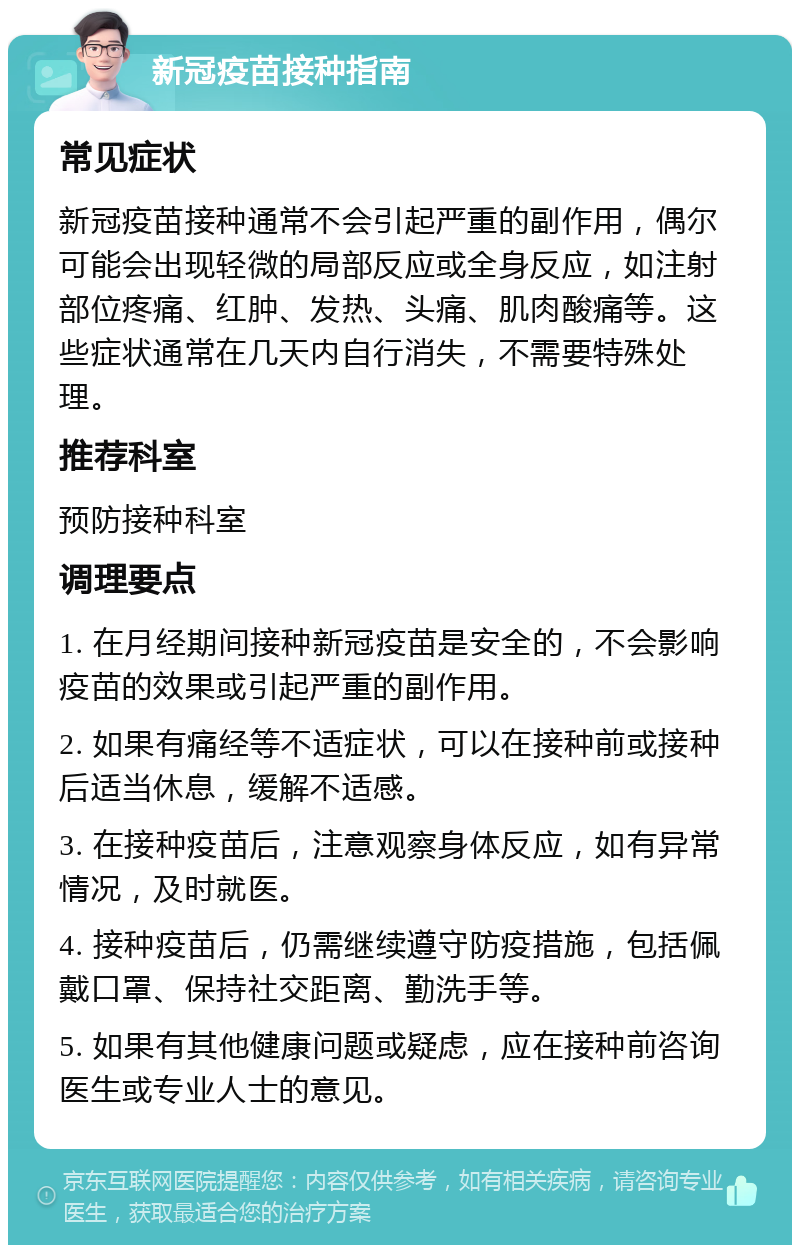 新冠疫苗接种指南 常见症状 新冠疫苗接种通常不会引起严重的副作用，偶尔可能会出现轻微的局部反应或全身反应，如注射部位疼痛、红肿、发热、头痛、肌肉酸痛等。这些症状通常在几天内自行消失，不需要特殊处理。 推荐科室 预防接种科室 调理要点 1. 在月经期间接种新冠疫苗是安全的，不会影响疫苗的效果或引起严重的副作用。 2. 如果有痛经等不适症状，可以在接种前或接种后适当休息，缓解不适感。 3. 在接种疫苗后，注意观察身体反应，如有异常情况，及时就医。 4. 接种疫苗后，仍需继续遵守防疫措施，包括佩戴口罩、保持社交距离、勤洗手等。 5. 如果有其他健康问题或疑虑，应在接种前咨询医生或专业人士的意见。