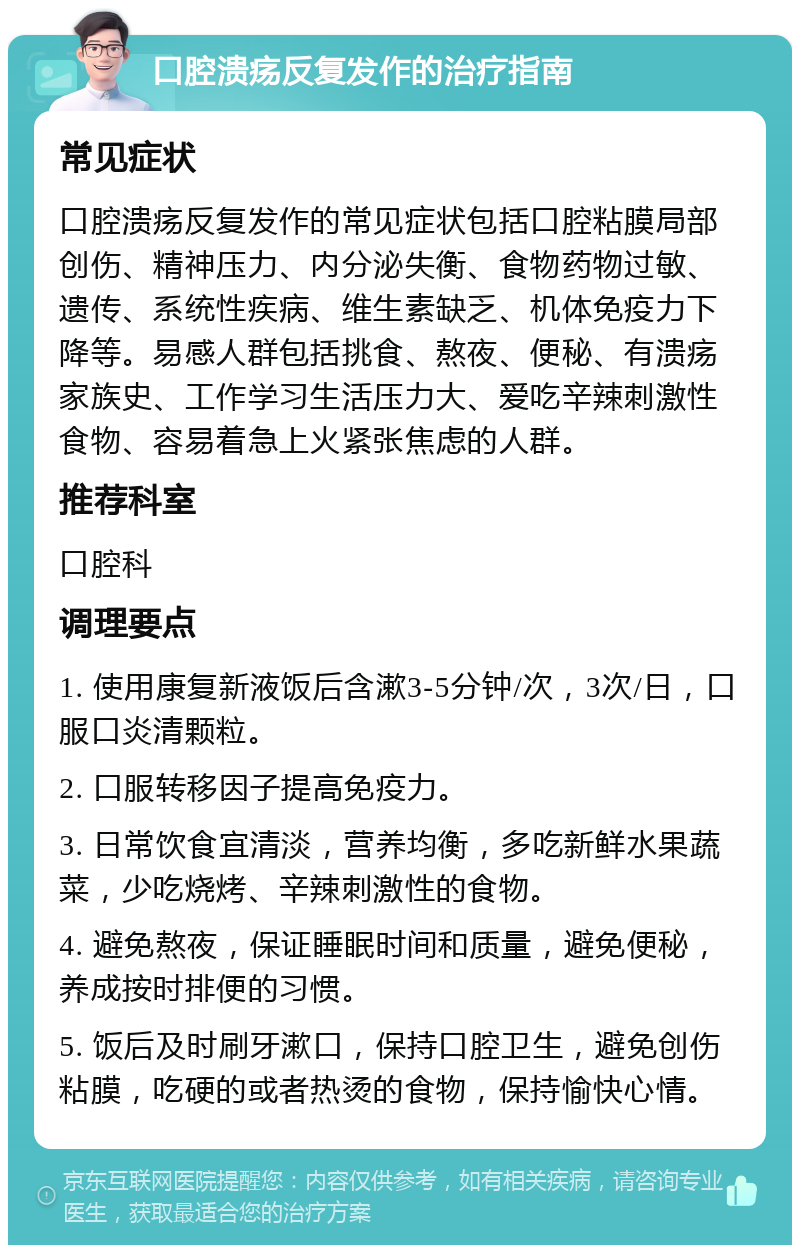 口腔溃疡反复发作的治疗指南 常见症状 口腔溃疡反复发作的常见症状包括口腔粘膜局部创伤、精神压力、内分泌失衡、食物药物过敏、遗传、系统性疾病、维生素缺乏、机体免疫力下降等。易感人群包括挑食、熬夜、便秘、有溃疡家族史、工作学习生活压力大、爱吃辛辣刺激性食物、容易着急上火紧张焦虑的人群。 推荐科室 口腔科 调理要点 1. 使用康复新液饭后含漱3-5分钟/次，3次/日，口服口炎清颗粒。 2. 口服转移因子提高免疫力。 3. 日常饮食宜清淡，营养均衡，多吃新鲜水果蔬菜，少吃烧烤、辛辣刺激性的食物。 4. 避免熬夜，保证睡眠时间和质量，避免便秘，养成按时排便的习惯。 5. 饭后及时刷牙漱口，保持口腔卫生，避免创伤粘膜，吃硬的或者热烫的食物，保持愉快心情。