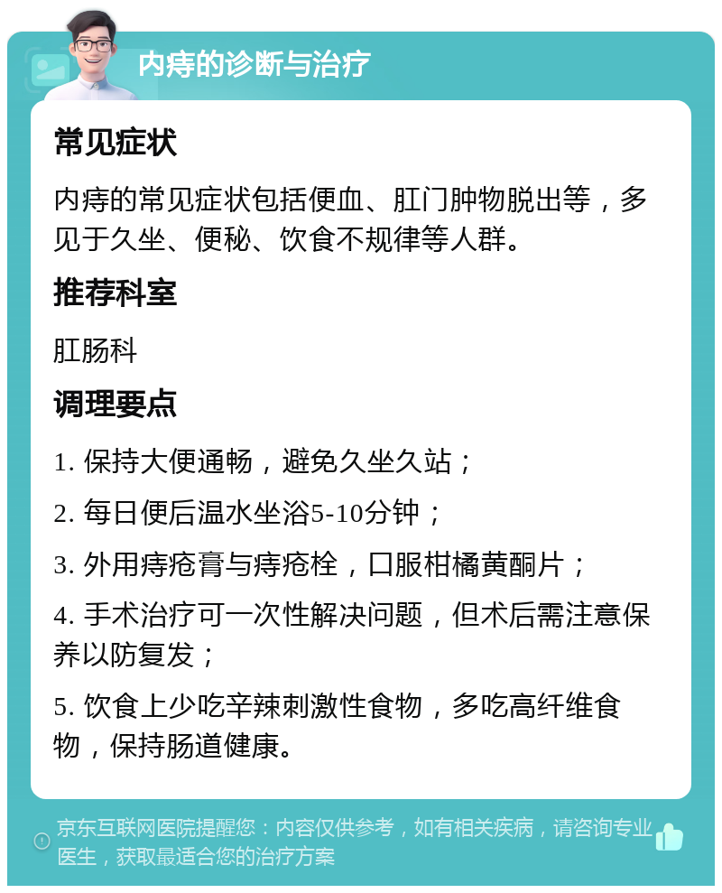 内痔的诊断与治疗 常见症状 内痔的常见症状包括便血、肛门肿物脱出等，多见于久坐、便秘、饮食不规律等人群。 推荐科室 肛肠科 调理要点 1. 保持大便通畅，避免久坐久站； 2. 每日便后温水坐浴5-10分钟； 3. 外用痔疮膏与痔疮栓，口服柑橘黄酮片； 4. 手术治疗可一次性解决问题，但术后需注意保养以防复发； 5. 饮食上少吃辛辣刺激性食物，多吃高纤维食物，保持肠道健康。