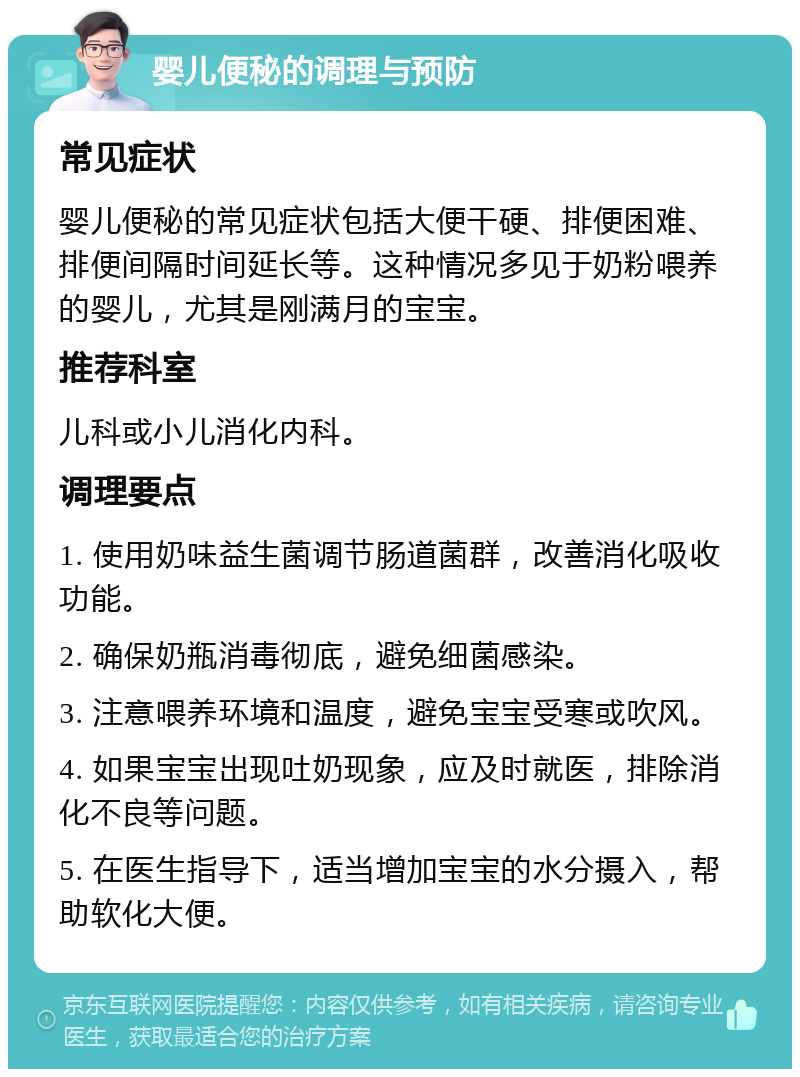 婴儿便秘的调理与预防 常见症状 婴儿便秘的常见症状包括大便干硬、排便困难、排便间隔时间延长等。这种情况多见于奶粉喂养的婴儿，尤其是刚满月的宝宝。 推荐科室 儿科或小儿消化内科。 调理要点 1. 使用奶味益生菌调节肠道菌群，改善消化吸收功能。 2. 确保奶瓶消毒彻底，避免细菌感染。 3. 注意喂养环境和温度，避免宝宝受寒或吹风。 4. 如果宝宝出现吐奶现象，应及时就医，排除消化不良等问题。 5. 在医生指导下，适当增加宝宝的水分摄入，帮助软化大便。