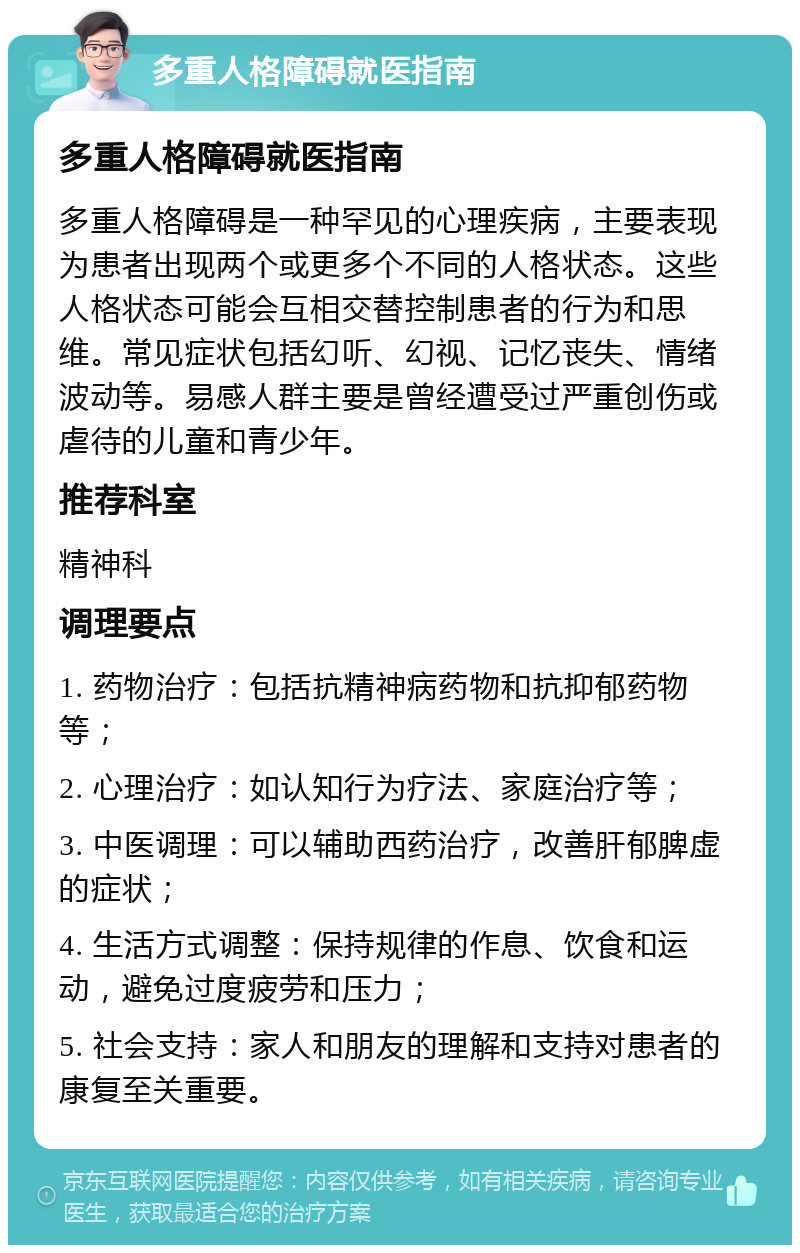 多重人格障碍就医指南 多重人格障碍就医指南 多重人格障碍是一种罕见的心理疾病，主要表现为患者出现两个或更多个不同的人格状态。这些人格状态可能会互相交替控制患者的行为和思维。常见症状包括幻听、幻视、记忆丧失、情绪波动等。易感人群主要是曾经遭受过严重创伤或虐待的儿童和青少年。 推荐科室 精神科 调理要点 1. 药物治疗：包括抗精神病药物和抗抑郁药物等； 2. 心理治疗：如认知行为疗法、家庭治疗等； 3. 中医调理：可以辅助西药治疗，改善肝郁脾虚的症状； 4. 生活方式调整：保持规律的作息、饮食和运动，避免过度疲劳和压力； 5. 社会支持：家人和朋友的理解和支持对患者的康复至关重要。