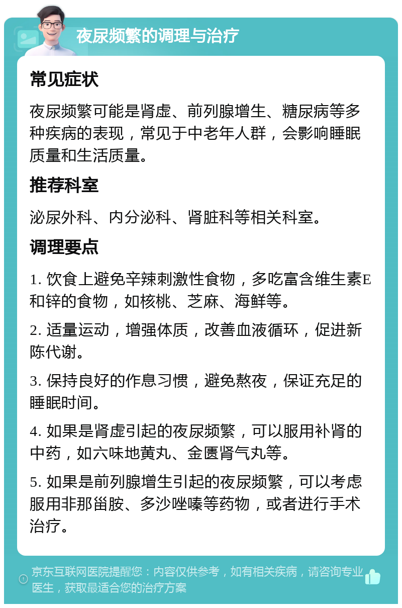 夜尿频繁的调理与治疗 常见症状 夜尿频繁可能是肾虚、前列腺增生、糖尿病等多种疾病的表现，常见于中老年人群，会影响睡眠质量和生活质量。 推荐科室 泌尿外科、内分泌科、肾脏科等相关科室。 调理要点 1. 饮食上避免辛辣刺激性食物，多吃富含维生素E和锌的食物，如核桃、芝麻、海鲜等。 2. 适量运动，增强体质，改善血液循环，促进新陈代谢。 3. 保持良好的作息习惯，避免熬夜，保证充足的睡眠时间。 4. 如果是肾虚引起的夜尿频繁，可以服用补肾的中药，如六味地黄丸、金匮肾气丸等。 5. 如果是前列腺增生引起的夜尿频繁，可以考虑服用非那甾胺、多沙唑嗪等药物，或者进行手术治疗。