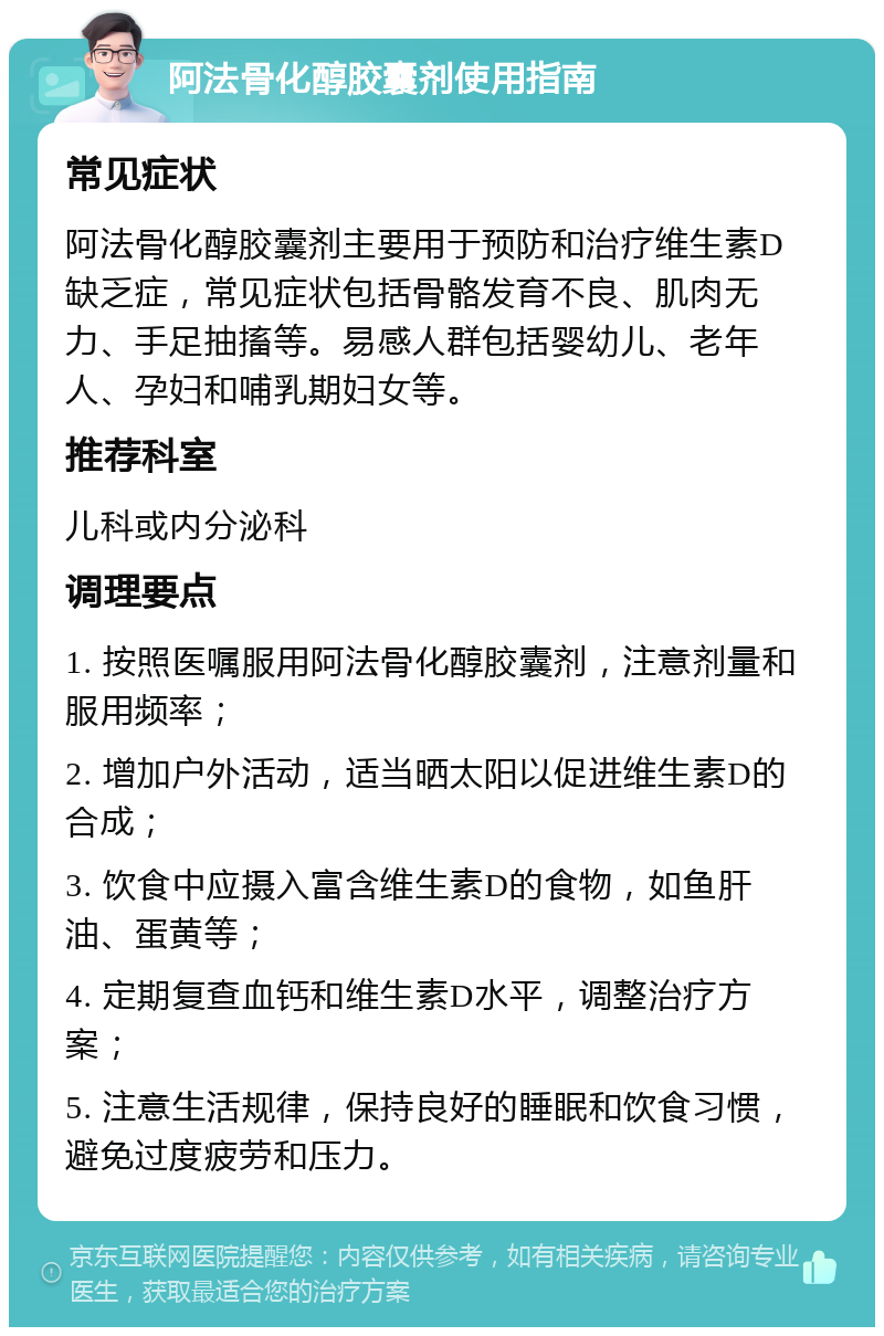 阿法骨化醇胶囊剂使用指南 常见症状 阿法骨化醇胶囊剂主要用于预防和治疗维生素D缺乏症，常见症状包括骨骼发育不良、肌肉无力、手足抽搐等。易感人群包括婴幼儿、老年人、孕妇和哺乳期妇女等。 推荐科室 儿科或内分泌科 调理要点 1. 按照医嘱服用阿法骨化醇胶囊剂，注意剂量和服用频率； 2. 增加户外活动，适当晒太阳以促进维生素D的合成； 3. 饮食中应摄入富含维生素D的食物，如鱼肝油、蛋黄等； 4. 定期复查血钙和维生素D水平，调整治疗方案； 5. 注意生活规律，保持良好的睡眠和饮食习惯，避免过度疲劳和压力。