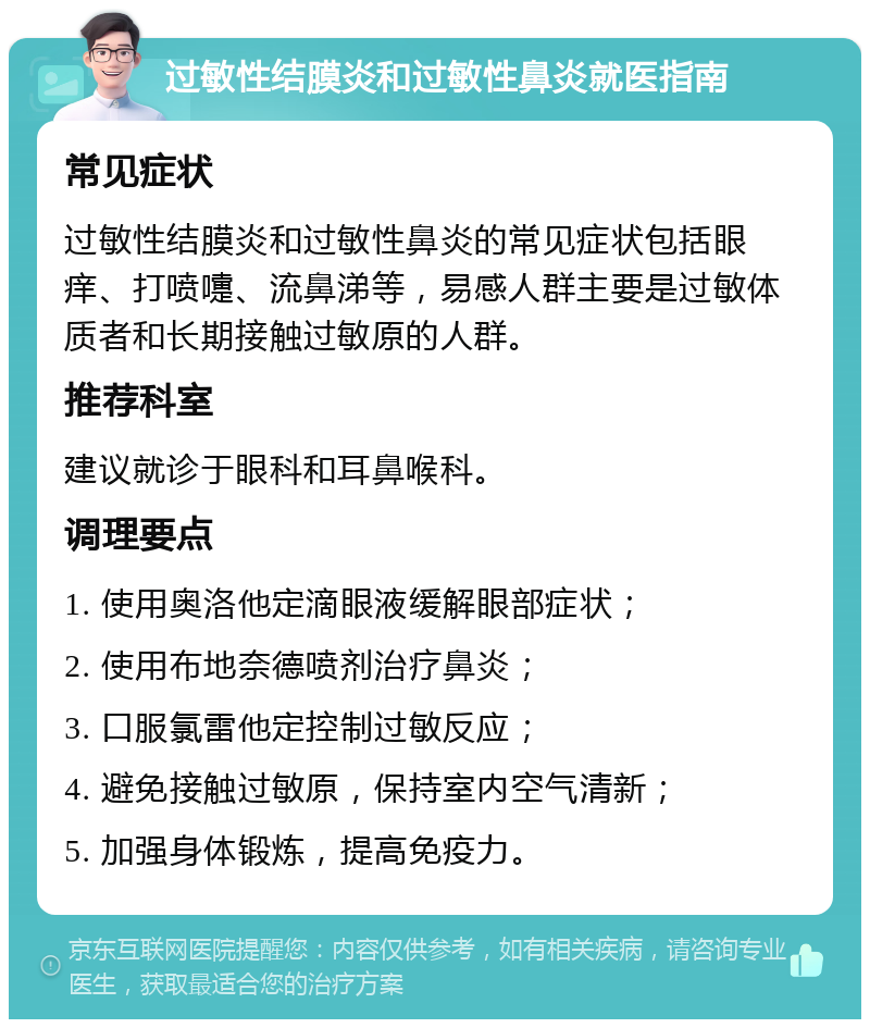 过敏性结膜炎和过敏性鼻炎就医指南 常见症状 过敏性结膜炎和过敏性鼻炎的常见症状包括眼痒、打喷嚏、流鼻涕等，易感人群主要是过敏体质者和长期接触过敏原的人群。 推荐科室 建议就诊于眼科和耳鼻喉科。 调理要点 1. 使用奥洛他定滴眼液缓解眼部症状； 2. 使用布地奈德喷剂治疗鼻炎； 3. 口服氯雷他定控制过敏反应； 4. 避免接触过敏原，保持室内空气清新； 5. 加强身体锻炼，提高免疫力。