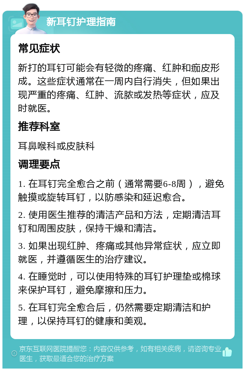 新耳钉护理指南 常见症状 新打的耳钉可能会有轻微的疼痛、红肿和痂皮形成。这些症状通常在一周内自行消失，但如果出现严重的疼痛、红肿、流脓或发热等症状，应及时就医。 推荐科室 耳鼻喉科或皮肤科 调理要点 1. 在耳钉完全愈合之前（通常需要6-8周），避免触摸或旋转耳钉，以防感染和延迟愈合。 2. 使用医生推荐的清洁产品和方法，定期清洁耳钉和周围皮肤，保持干燥和清洁。 3. 如果出现红肿、疼痛或其他异常症状，应立即就医，并遵循医生的治疗建议。 4. 在睡觉时，可以使用特殊的耳钉护理垫或棉球来保护耳钉，避免摩擦和压力。 5. 在耳钉完全愈合后，仍然需要定期清洁和护理，以保持耳钉的健康和美观。