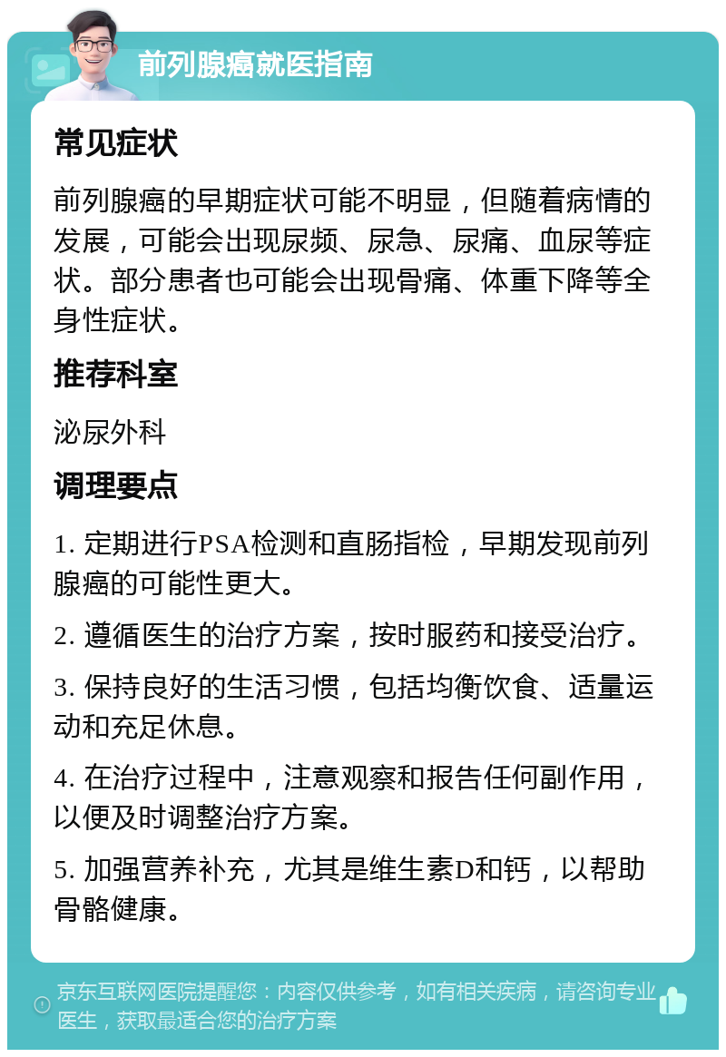 前列腺癌就医指南 常见症状 前列腺癌的早期症状可能不明显，但随着病情的发展，可能会出现尿频、尿急、尿痛、血尿等症状。部分患者也可能会出现骨痛、体重下降等全身性症状。 推荐科室 泌尿外科 调理要点 1. 定期进行PSA检测和直肠指检，早期发现前列腺癌的可能性更大。 2. 遵循医生的治疗方案，按时服药和接受治疗。 3. 保持良好的生活习惯，包括均衡饮食、适量运动和充足休息。 4. 在治疗过程中，注意观察和报告任何副作用，以便及时调整治疗方案。 5. 加强营养补充，尤其是维生素D和钙，以帮助骨骼健康。