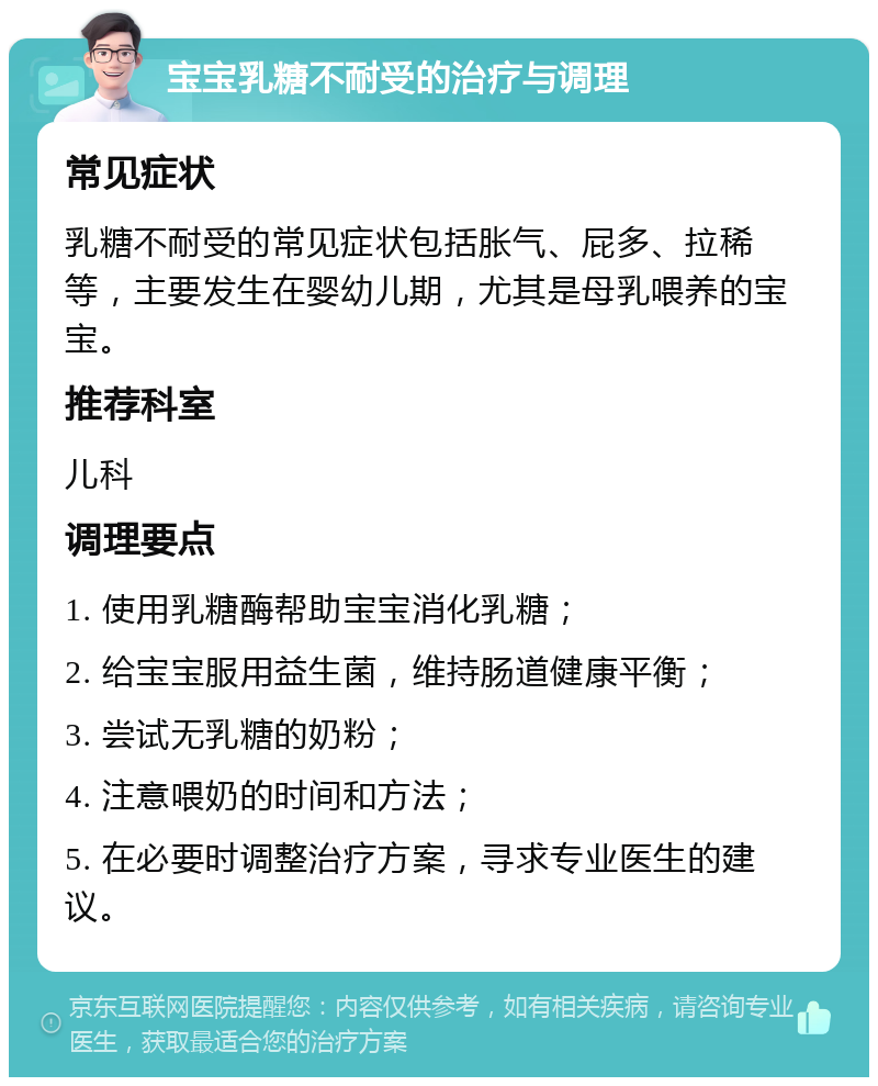 宝宝乳糖不耐受的治疗与调理 常见症状 乳糖不耐受的常见症状包括胀气、屁多、拉稀等，主要发生在婴幼儿期，尤其是母乳喂养的宝宝。 推荐科室 儿科 调理要点 1. 使用乳糖酶帮助宝宝消化乳糖； 2. 给宝宝服用益生菌，维持肠道健康平衡； 3. 尝试无乳糖的奶粉； 4. 注意喂奶的时间和方法； 5. 在必要时调整治疗方案，寻求专业医生的建议。