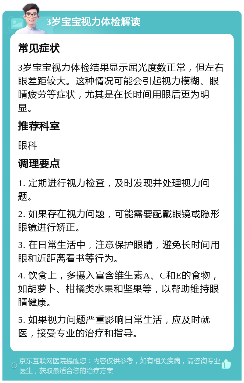 3岁宝宝视力体检解读 常见症状 3岁宝宝视力体检结果显示屈光度数正常，但左右眼差距较大。这种情况可能会引起视力模糊、眼睛疲劳等症状，尤其是在长时间用眼后更为明显。 推荐科室 眼科 调理要点 1. 定期进行视力检查，及时发现并处理视力问题。 2. 如果存在视力问题，可能需要配戴眼镜或隐形眼镜进行矫正。 3. 在日常生活中，注意保护眼睛，避免长时间用眼和近距离看书等行为。 4. 饮食上，多摄入富含维生素A、C和E的食物，如胡萝卜、柑橘类水果和坚果等，以帮助维持眼睛健康。 5. 如果视力问题严重影响日常生活，应及时就医，接受专业的治疗和指导。