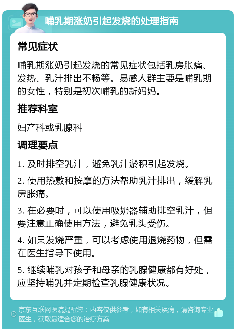 哺乳期涨奶引起发烧的处理指南 常见症状 哺乳期涨奶引起发烧的常见症状包括乳房胀痛、发热、乳汁排出不畅等。易感人群主要是哺乳期的女性，特别是初次哺乳的新妈妈。 推荐科室 妇产科或乳腺科 调理要点 1. 及时排空乳汁，避免乳汁淤积引起发烧。 2. 使用热敷和按摩的方法帮助乳汁排出，缓解乳房胀痛。 3. 在必要时，可以使用吸奶器辅助排空乳汁，但要注意正确使用方法，避免乳头受伤。 4. 如果发烧严重，可以考虑使用退烧药物，但需在医生指导下使用。 5. 继续哺乳对孩子和母亲的乳腺健康都有好处，应坚持哺乳并定期检查乳腺健康状况。