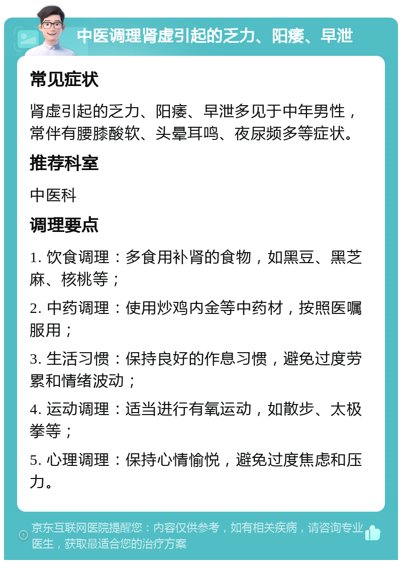 中医调理肾虚引起的乏力、阳痿、早泄 常见症状 肾虚引起的乏力、阳痿、早泄多见于中年男性，常伴有腰膝酸软、头晕耳鸣、夜尿频多等症状。 推荐科室 中医科 调理要点 1. 饮食调理：多食用补肾的食物，如黑豆、黑芝麻、核桃等； 2. 中药调理：使用炒鸡内金等中药材，按照医嘱服用； 3. 生活习惯：保持良好的作息习惯，避免过度劳累和情绪波动； 4. 运动调理：适当进行有氧运动，如散步、太极拳等； 5. 心理调理：保持心情愉悦，避免过度焦虑和压力。