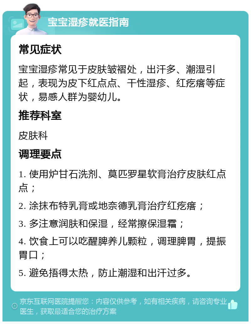 宝宝湿疹就医指南 常见症状 宝宝湿疹常见于皮肤皱褶处，出汗多、潮湿引起，表现为皮下红点点、干性湿疹、红疙瘩等症状，易感人群为婴幼儿。 推荐科室 皮肤科 调理要点 1. 使用炉甘石洗剂、莫匹罗星软膏治疗皮肤红点点； 2. 涂抹布特乳膏或地奈德乳膏治疗红疙瘩； 3. 多注意润肤和保湿，经常擦保湿霜； 4. 饮食上可以吃醒脾养儿颗粒，调理脾胃，提振胃口； 5. 避免捂得太热，防止潮湿和出汗过多。