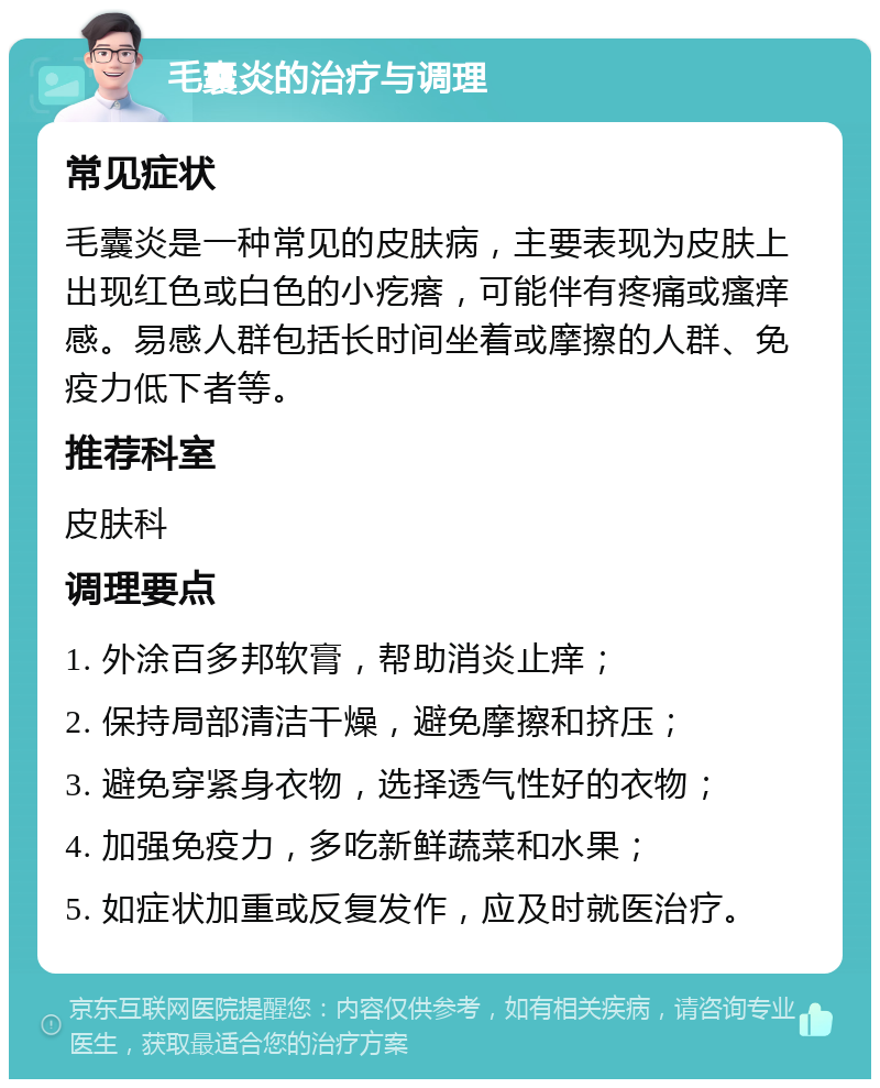 毛囊炎的治疗与调理 常见症状 毛囊炎是一种常见的皮肤病，主要表现为皮肤上出现红色或白色的小疙瘩，可能伴有疼痛或瘙痒感。易感人群包括长时间坐着或摩擦的人群、免疫力低下者等。 推荐科室 皮肤科 调理要点 1. 外涂百多邦软膏，帮助消炎止痒； 2. 保持局部清洁干燥，避免摩擦和挤压； 3. 避免穿紧身衣物，选择透气性好的衣物； 4. 加强免疫力，多吃新鲜蔬菜和水果； 5. 如症状加重或反复发作，应及时就医治疗。