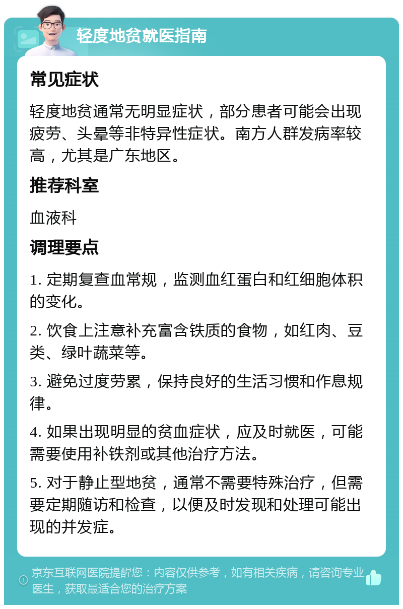 轻度地贫就医指南 常见症状 轻度地贫通常无明显症状，部分患者可能会出现疲劳、头晕等非特异性症状。南方人群发病率较高，尤其是广东地区。 推荐科室 血液科 调理要点 1. 定期复查血常规，监测血红蛋白和红细胞体积的变化。 2. 饮食上注意补充富含铁质的食物，如红肉、豆类、绿叶蔬菜等。 3. 避免过度劳累，保持良好的生活习惯和作息规律。 4. 如果出现明显的贫血症状，应及时就医，可能需要使用补铁剂或其他治疗方法。 5. 对于静止型地贫，通常不需要特殊治疗，但需要定期随访和检查，以便及时发现和处理可能出现的并发症。