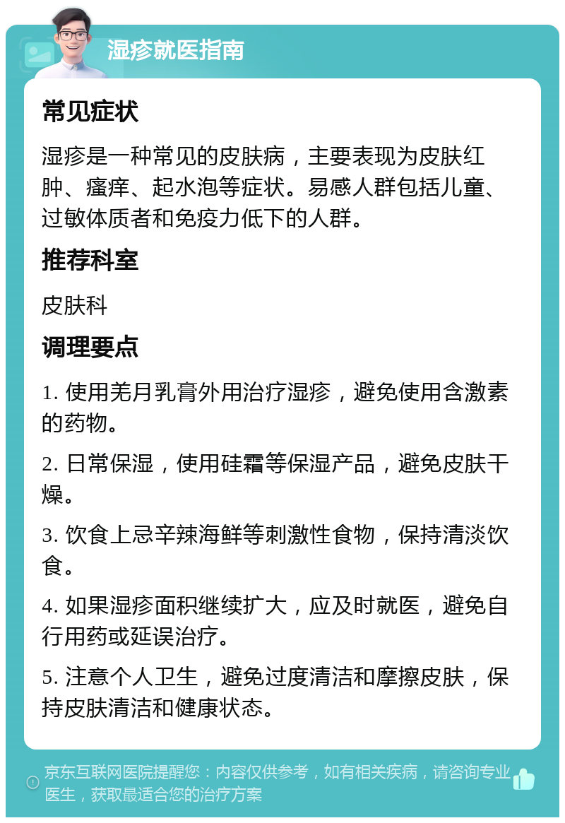 湿疹就医指南 常见症状 湿疹是一种常见的皮肤病，主要表现为皮肤红肿、瘙痒、起水泡等症状。易感人群包括儿童、过敏体质者和免疫力低下的人群。 推荐科室 皮肤科 调理要点 1. 使用羌月乳膏外用治疗湿疹，避免使用含激素的药物。 2. 日常保湿，使用硅霜等保湿产品，避免皮肤干燥。 3. 饮食上忌辛辣海鲜等刺激性食物，保持清淡饮食。 4. 如果湿疹面积继续扩大，应及时就医，避免自行用药或延误治疗。 5. 注意个人卫生，避免过度清洁和摩擦皮肤，保持皮肤清洁和健康状态。