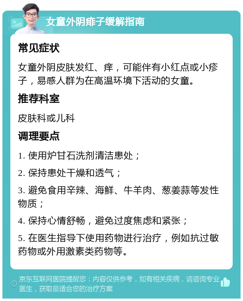 女童外阴痱子缓解指南 常见症状 女童外阴皮肤发红、痒，可能伴有小红点或小疹子，易感人群为在高温环境下活动的女童。 推荐科室 皮肤科或儿科 调理要点 1. 使用炉甘石洗剂清洁患处； 2. 保持患处干燥和透气； 3. 避免食用辛辣、海鲜、牛羊肉、葱姜蒜等发性物质； 4. 保持心情舒畅，避免过度焦虑和紧张； 5. 在医生指导下使用药物进行治疗，例如抗过敏药物或外用激素类药物等。