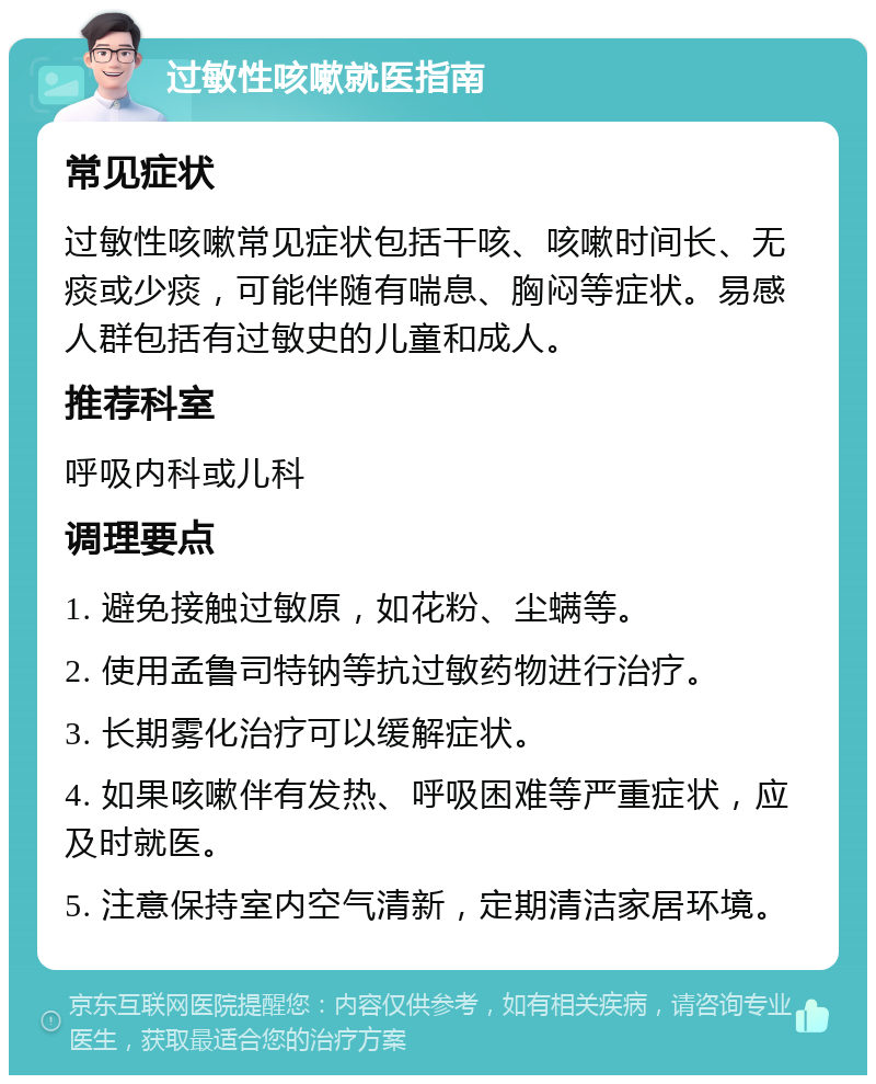 过敏性咳嗽就医指南 常见症状 过敏性咳嗽常见症状包括干咳、咳嗽时间长、无痰或少痰，可能伴随有喘息、胸闷等症状。易感人群包括有过敏史的儿童和成人。 推荐科室 呼吸内科或儿科 调理要点 1. 避免接触过敏原，如花粉、尘螨等。 2. 使用孟鲁司特钠等抗过敏药物进行治疗。 3. 长期雾化治疗可以缓解症状。 4. 如果咳嗽伴有发热、呼吸困难等严重症状，应及时就医。 5. 注意保持室内空气清新，定期清洁家居环境。