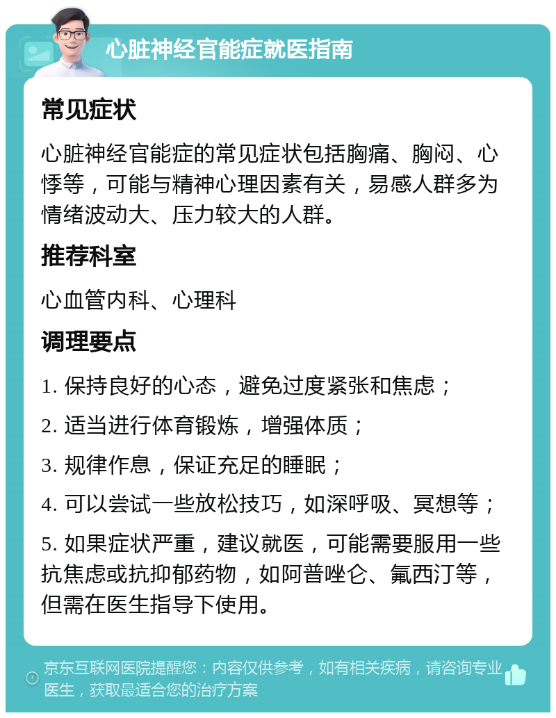 心脏神经官能症就医指南 常见症状 心脏神经官能症的常见症状包括胸痛、胸闷、心悸等，可能与精神心理因素有关，易感人群多为情绪波动大、压力较大的人群。 推荐科室 心血管内科、心理科 调理要点 1. 保持良好的心态，避免过度紧张和焦虑； 2. 适当进行体育锻炼，增强体质； 3. 规律作息，保证充足的睡眠； 4. 可以尝试一些放松技巧，如深呼吸、冥想等； 5. 如果症状严重，建议就医，可能需要服用一些抗焦虑或抗抑郁药物，如阿普唑仑、氟西汀等，但需在医生指导下使用。