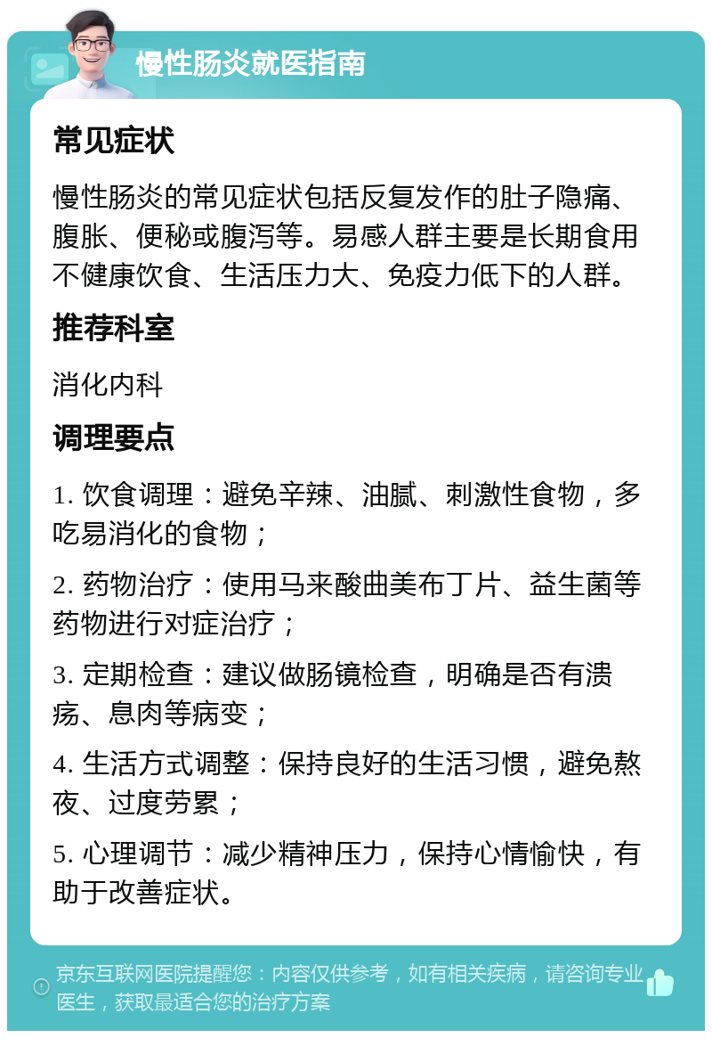 慢性肠炎就医指南 常见症状 慢性肠炎的常见症状包括反复发作的肚子隐痛、腹胀、便秘或腹泻等。易感人群主要是长期食用不健康饮食、生活压力大、免疫力低下的人群。 推荐科室 消化内科 调理要点 1. 饮食调理：避免辛辣、油腻、刺激性食物，多吃易消化的食物； 2. 药物治疗：使用马来酸曲美布丁片、益生菌等药物进行对症治疗； 3. 定期检查：建议做肠镜检查，明确是否有溃疡、息肉等病变； 4. 生活方式调整：保持良好的生活习惯，避免熬夜、过度劳累； 5. 心理调节：减少精神压力，保持心情愉快，有助于改善症状。