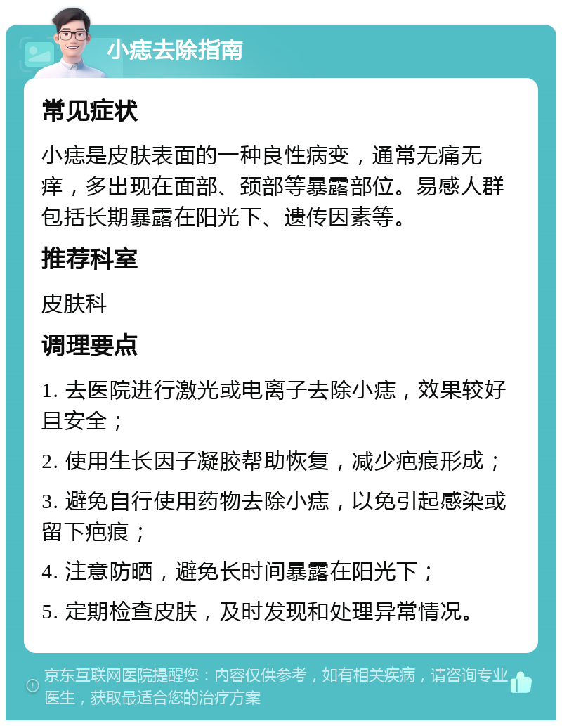 小痣去除指南 常见症状 小痣是皮肤表面的一种良性病变，通常无痛无痒，多出现在面部、颈部等暴露部位。易感人群包括长期暴露在阳光下、遗传因素等。 推荐科室 皮肤科 调理要点 1. 去医院进行激光或电离子去除小痣，效果较好且安全； 2. 使用生长因子凝胶帮助恢复，减少疤痕形成； 3. 避免自行使用药物去除小痣，以免引起感染或留下疤痕； 4. 注意防晒，避免长时间暴露在阳光下； 5. 定期检查皮肤，及时发现和处理异常情况。