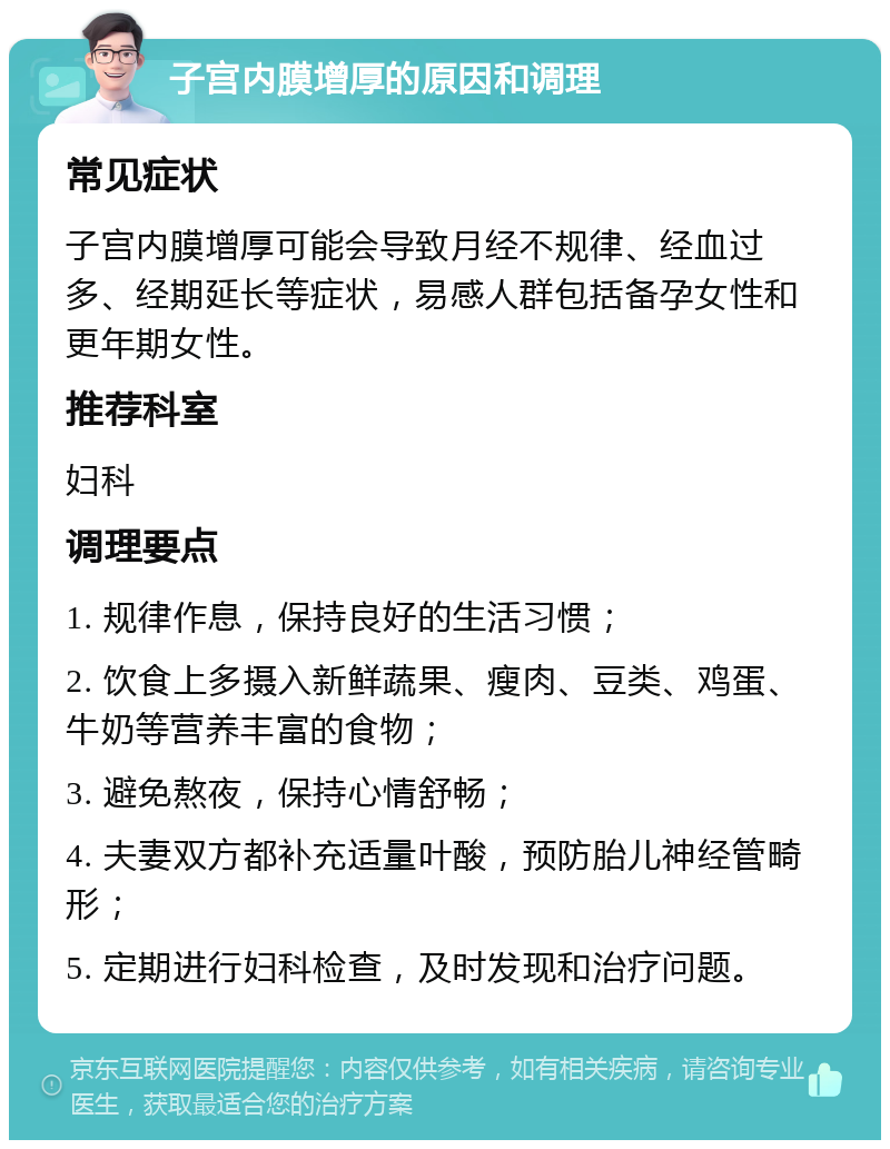 子宫内膜增厚的原因和调理 常见症状 子宫内膜增厚可能会导致月经不规律、经血过多、经期延长等症状，易感人群包括备孕女性和更年期女性。 推荐科室 妇科 调理要点 1. 规律作息，保持良好的生活习惯； 2. 饮食上多摄入新鲜蔬果、瘦肉、豆类、鸡蛋、牛奶等营养丰富的食物； 3. 避免熬夜，保持心情舒畅； 4. 夫妻双方都补充适量叶酸，预防胎儿神经管畸形； 5. 定期进行妇科检查，及时发现和治疗问题。