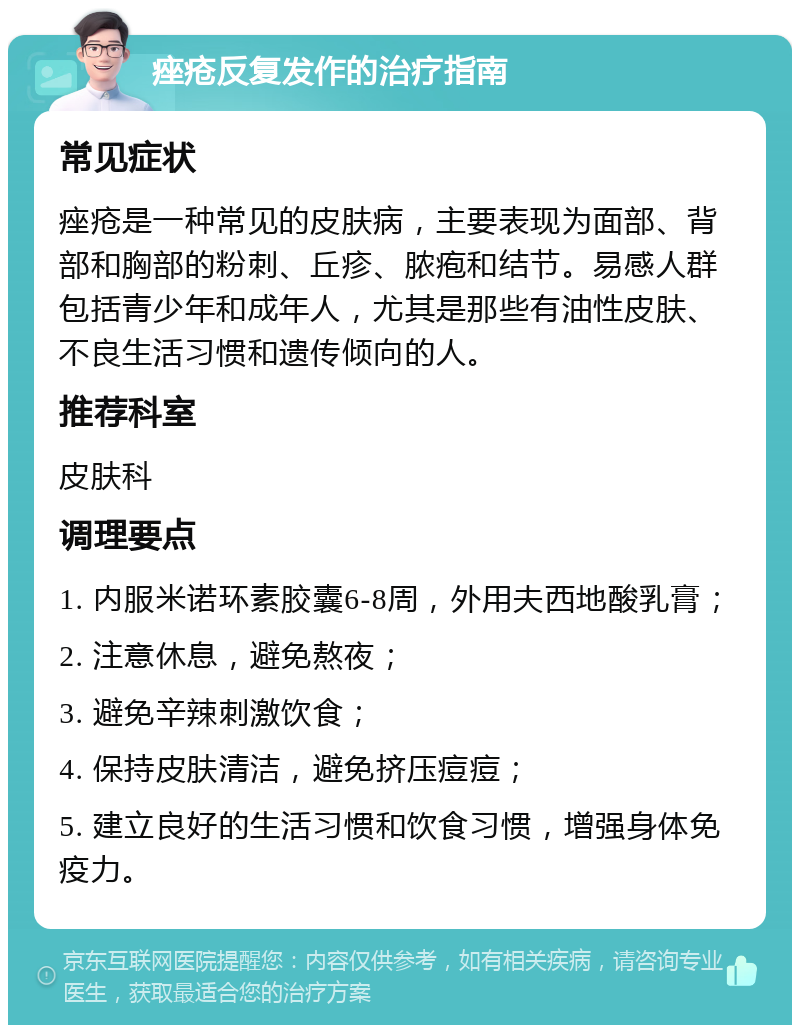 痤疮反复发作的治疗指南 常见症状 痤疮是一种常见的皮肤病，主要表现为面部、背部和胸部的粉刺、丘疹、脓疱和结节。易感人群包括青少年和成年人，尤其是那些有油性皮肤、不良生活习惯和遗传倾向的人。 推荐科室 皮肤科 调理要点 1. 内服米诺环素胶囊6-8周，外用夫西地酸乳膏； 2. 注意休息，避免熬夜； 3. 避免辛辣刺激饮食； 4. 保持皮肤清洁，避免挤压痘痘； 5. 建立良好的生活习惯和饮食习惯，增强身体免疫力。