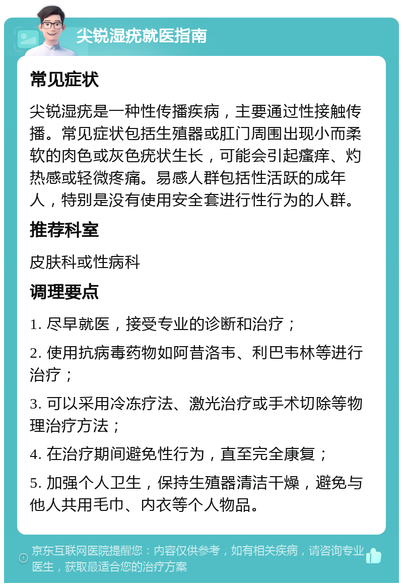 尖锐湿疣就医指南 常见症状 尖锐湿疣是一种性传播疾病，主要通过性接触传播。常见症状包括生殖器或肛门周围出现小而柔软的肉色或灰色疣状生长，可能会引起瘙痒、灼热感或轻微疼痛。易感人群包括性活跃的成年人，特别是没有使用安全套进行性行为的人群。 推荐科室 皮肤科或性病科 调理要点 1. 尽早就医，接受专业的诊断和治疗； 2. 使用抗病毒药物如阿昔洛韦、利巴韦林等进行治疗； 3. 可以采用冷冻疗法、激光治疗或手术切除等物理治疗方法； 4. 在治疗期间避免性行为，直至完全康复； 5. 加强个人卫生，保持生殖器清洁干燥，避免与他人共用毛巾、内衣等个人物品。