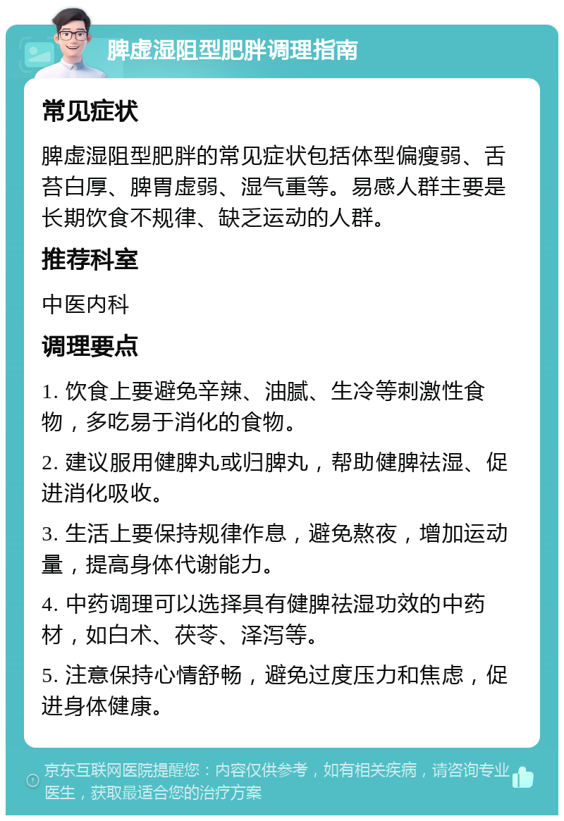 脾虚湿阻型肥胖调理指南 常见症状 脾虚湿阻型肥胖的常见症状包括体型偏瘦弱、舌苔白厚、脾胃虚弱、湿气重等。易感人群主要是长期饮食不规律、缺乏运动的人群。 推荐科室 中医内科 调理要点 1. 饮食上要避免辛辣、油腻、生冷等刺激性食物，多吃易于消化的食物。 2. 建议服用健脾丸或归脾丸，帮助健脾祛湿、促进消化吸收。 3. 生活上要保持规律作息，避免熬夜，增加运动量，提高身体代谢能力。 4. 中药调理可以选择具有健脾祛湿功效的中药材，如白术、茯苓、泽泻等。 5. 注意保持心情舒畅，避免过度压力和焦虑，促进身体健康。