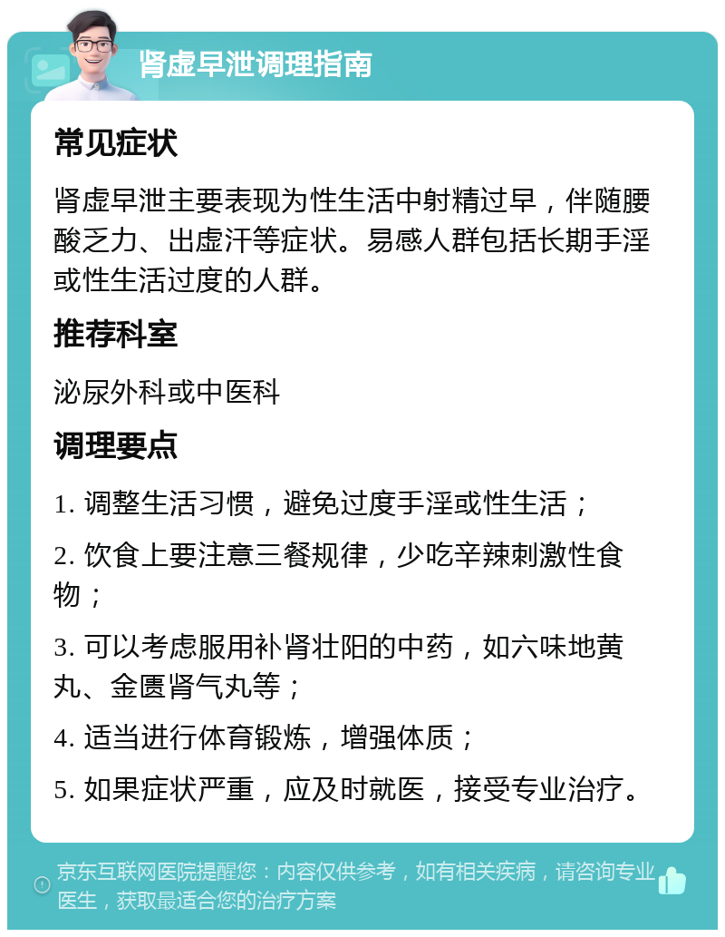 肾虚早泄调理指南 常见症状 肾虚早泄主要表现为性生活中射精过早，伴随腰酸乏力、出虚汗等症状。易感人群包括长期手淫或性生活过度的人群。 推荐科室 泌尿外科或中医科 调理要点 1. 调整生活习惯，避免过度手淫或性生活； 2. 饮食上要注意三餐规律，少吃辛辣刺激性食物； 3. 可以考虑服用补肾壮阳的中药，如六味地黄丸、金匮肾气丸等； 4. 适当进行体育锻炼，增强体质； 5. 如果症状严重，应及时就医，接受专业治疗。