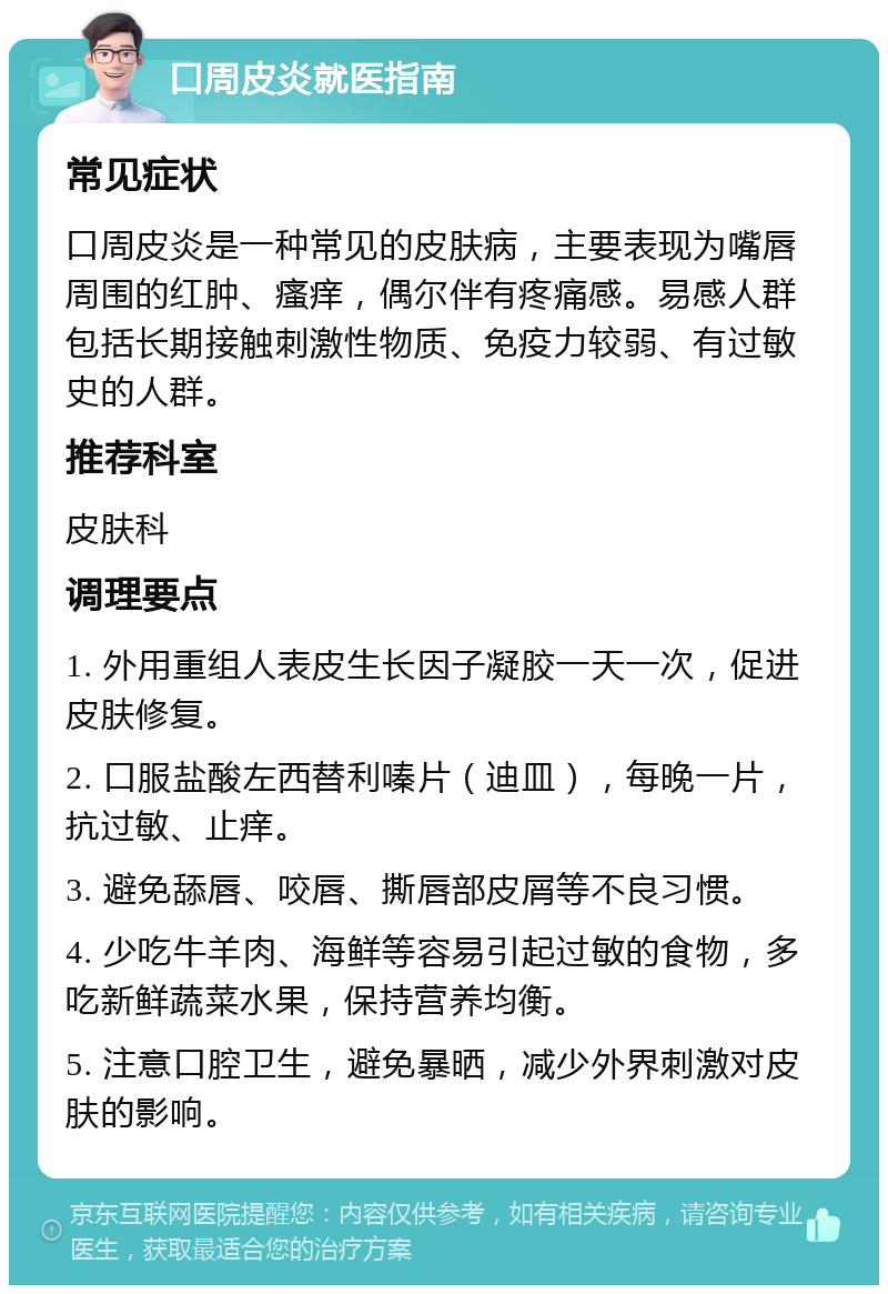 口周皮炎就医指南 常见症状 口周皮炎是一种常见的皮肤病，主要表现为嘴唇周围的红肿、瘙痒，偶尔伴有疼痛感。易感人群包括长期接触刺激性物质、免疫力较弱、有过敏史的人群。 推荐科室 皮肤科 调理要点 1. 外用重组人表皮生长因子凝胶一天一次，促进皮肤修复。 2. 口服盐酸左西替利嗪片（迪皿），每晚一片，抗过敏、止痒。 3. 避免舔唇、咬唇、撕唇部皮屑等不良习惯。 4. 少吃牛羊肉、海鲜等容易引起过敏的食物，多吃新鲜蔬菜水果，保持营养均衡。 5. 注意口腔卫生，避免暴晒，减少外界刺激对皮肤的影响。