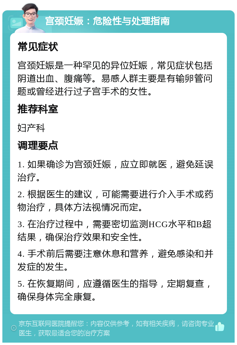 宫颈妊娠：危险性与处理指南 常见症状 宫颈妊娠是一种罕见的异位妊娠，常见症状包括阴道出血、腹痛等。易感人群主要是有输卵管问题或曾经进行过子宫手术的女性。 推荐科室 妇产科 调理要点 1. 如果确诊为宫颈妊娠，应立即就医，避免延误治疗。 2. 根据医生的建议，可能需要进行介入手术或药物治疗，具体方法视情况而定。 3. 在治疗过程中，需要密切监测HCG水平和B超结果，确保治疗效果和安全性。 4. 手术前后需要注意休息和营养，避免感染和并发症的发生。 5. 在恢复期间，应遵循医生的指导，定期复查，确保身体完全康复。