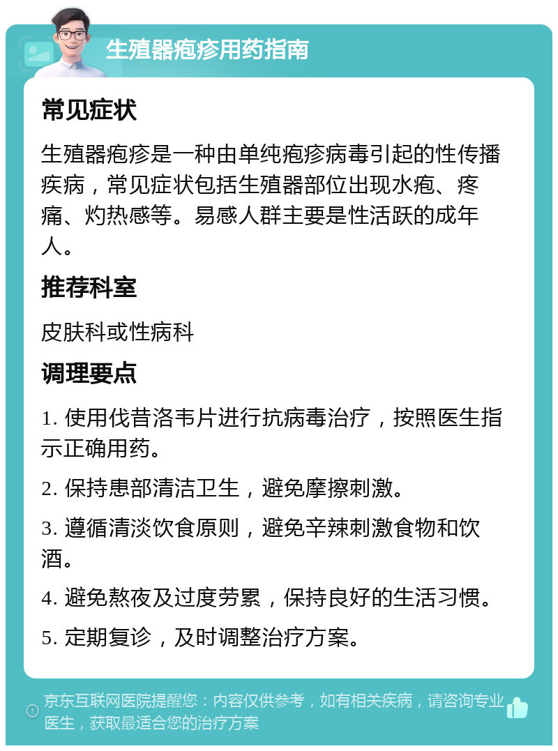 生殖器疱疹用药指南 常见症状 生殖器疱疹是一种由单纯疱疹病毒引起的性传播疾病，常见症状包括生殖器部位出现水疱、疼痛、灼热感等。易感人群主要是性活跃的成年人。 推荐科室 皮肤科或性病科 调理要点 1. 使用伐昔洛韦片进行抗病毒治疗，按照医生指示正确用药。 2. 保持患部清洁卫生，避免摩擦刺激。 3. 遵循清淡饮食原则，避免辛辣刺激食物和饮酒。 4. 避免熬夜及过度劳累，保持良好的生活习惯。 5. 定期复诊，及时调整治疗方案。