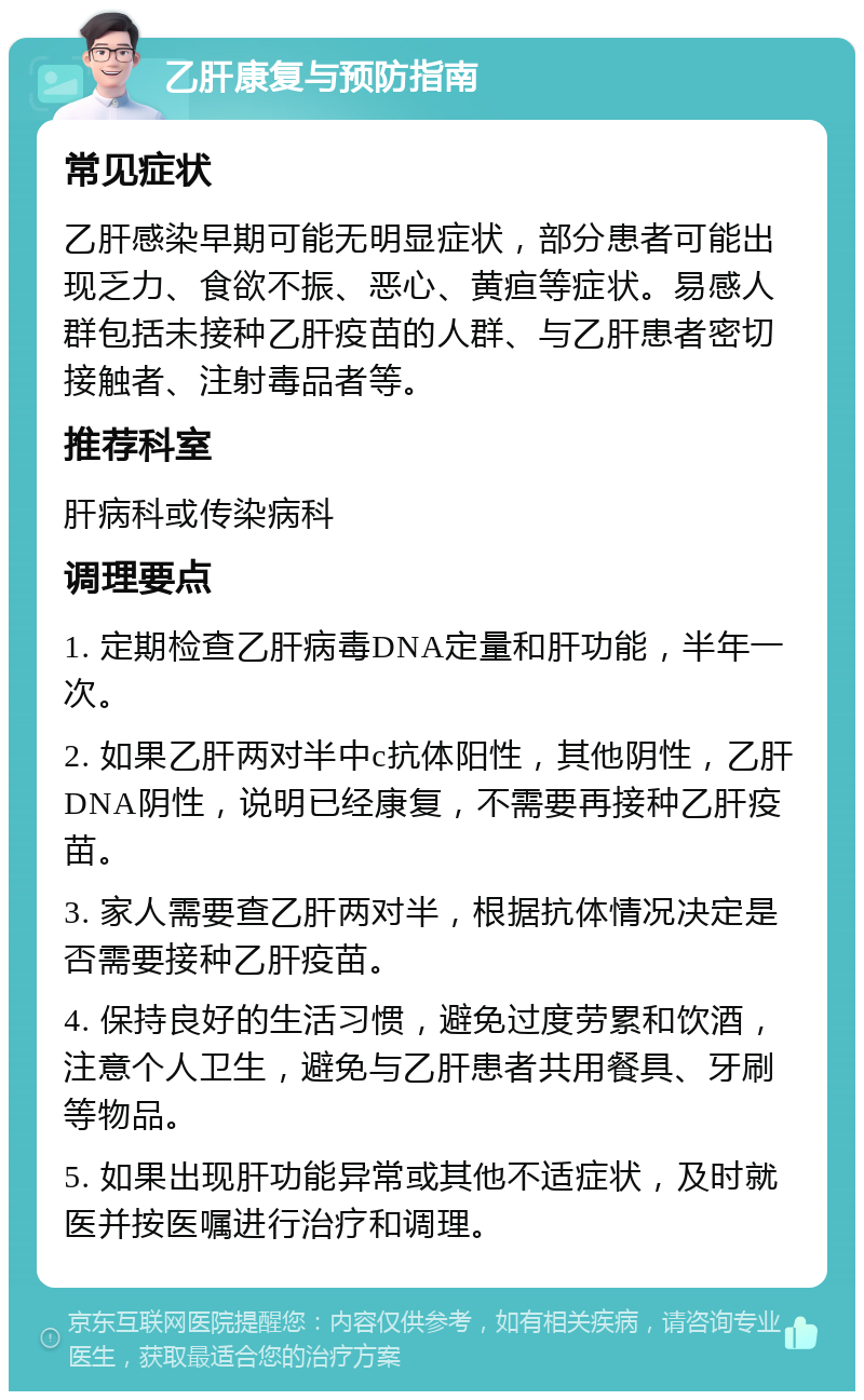 乙肝康复与预防指南 常见症状 乙肝感染早期可能无明显症状，部分患者可能出现乏力、食欲不振、恶心、黄疸等症状。易感人群包括未接种乙肝疫苗的人群、与乙肝患者密切接触者、注射毒品者等。 推荐科室 肝病科或传染病科 调理要点 1. 定期检查乙肝病毒DNA定量和肝功能，半年一次。 2. 如果乙肝两对半中c抗体阳性，其他阴性，乙肝DNA阴性，说明已经康复，不需要再接种乙肝疫苗。 3. 家人需要查乙肝两对半，根据抗体情况决定是否需要接种乙肝疫苗。 4. 保持良好的生活习惯，避免过度劳累和饮酒，注意个人卫生，避免与乙肝患者共用餐具、牙刷等物品。 5. 如果出现肝功能异常或其他不适症状，及时就医并按医嘱进行治疗和调理。