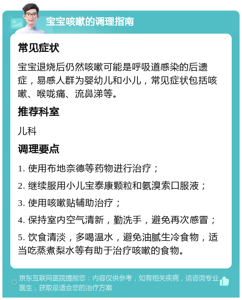 宝宝咳嗽的调理指南 常见症状 宝宝退烧后仍然咳嗽可能是呼吸道感染的后遗症，易感人群为婴幼儿和小儿，常见症状包括咳嗽、喉咙痛、流鼻涕等。 推荐科室 儿科 调理要点 1. 使用布地奈德等药物进行治疗； 2. 继续服用小儿宝泰康颗粒和氨溴索口服液； 3. 使用咳嗽贴辅助治疗； 4. 保持室内空气清新，勤洗手，避免再次感冒； 5. 饮食清淡，多喝温水，避免油腻生冷食物，适当吃蒸煮梨水等有助于治疗咳嗽的食物。