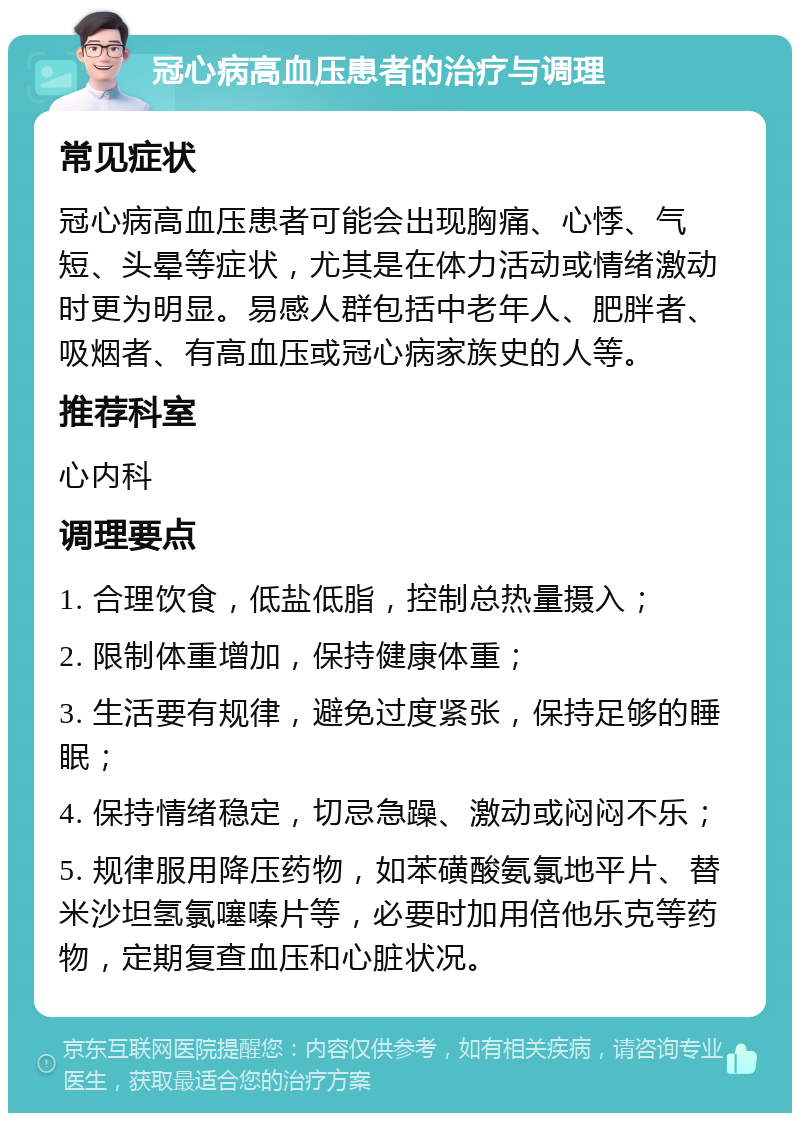 冠心病高血压患者的治疗与调理 常见症状 冠心病高血压患者可能会出现胸痛、心悸、气短、头晕等症状，尤其是在体力活动或情绪激动时更为明显。易感人群包括中老年人、肥胖者、吸烟者、有高血压或冠心病家族史的人等。 推荐科室 心内科 调理要点 1. 合理饮食，低盐低脂，控制总热量摄入； 2. 限制体重增加，保持健康体重； 3. 生活要有规律，避免过度紧张，保持足够的睡眠； 4. 保持情绪稳定，切忌急躁、激动或闷闷不乐； 5. 规律服用降压药物，如苯磺酸氨氯地平片、替米沙坦氢氯噻嗪片等，必要时加用倍他乐克等药物，定期复查血压和心脏状况。