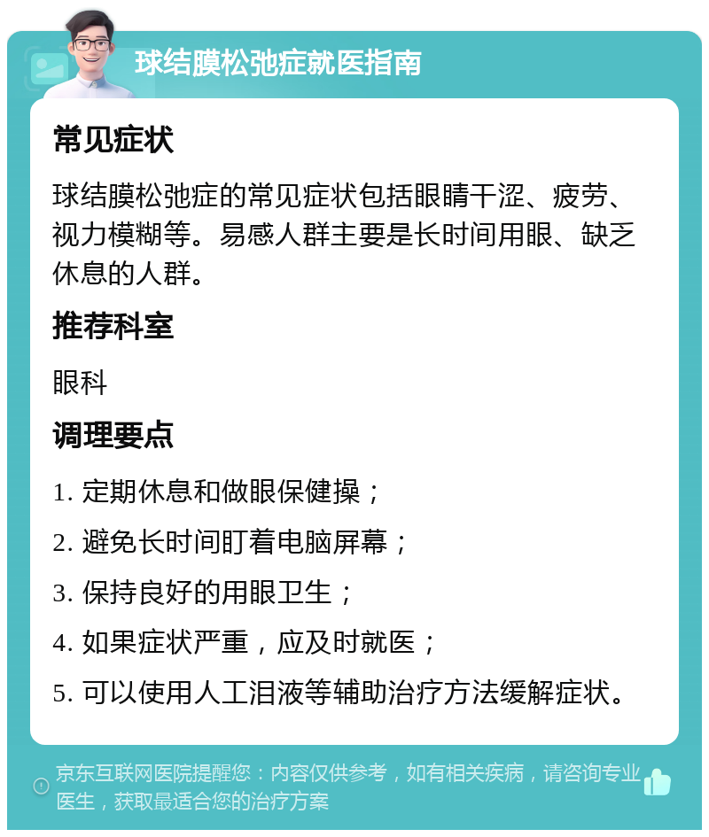 球结膜松弛症就医指南 常见症状 球结膜松弛症的常见症状包括眼睛干涩、疲劳、视力模糊等。易感人群主要是长时间用眼、缺乏休息的人群。 推荐科室 眼科 调理要点 1. 定期休息和做眼保健操； 2. 避免长时间盯着电脑屏幕； 3. 保持良好的用眼卫生； 4. 如果症状严重，应及时就医； 5. 可以使用人工泪液等辅助治疗方法缓解症状。