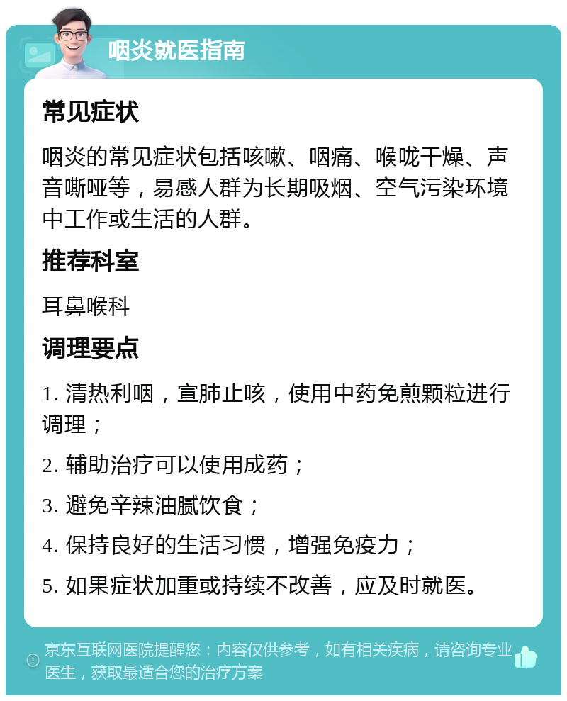 咽炎就医指南 常见症状 咽炎的常见症状包括咳嗽、咽痛、喉咙干燥、声音嘶哑等，易感人群为长期吸烟、空气污染环境中工作或生活的人群。 推荐科室 耳鼻喉科 调理要点 1. 清热利咽，宣肺止咳，使用中药免煎颗粒进行调理； 2. 辅助治疗可以使用成药； 3. 避免辛辣油腻饮食； 4. 保持良好的生活习惯，增强免疫力； 5. 如果症状加重或持续不改善，应及时就医。