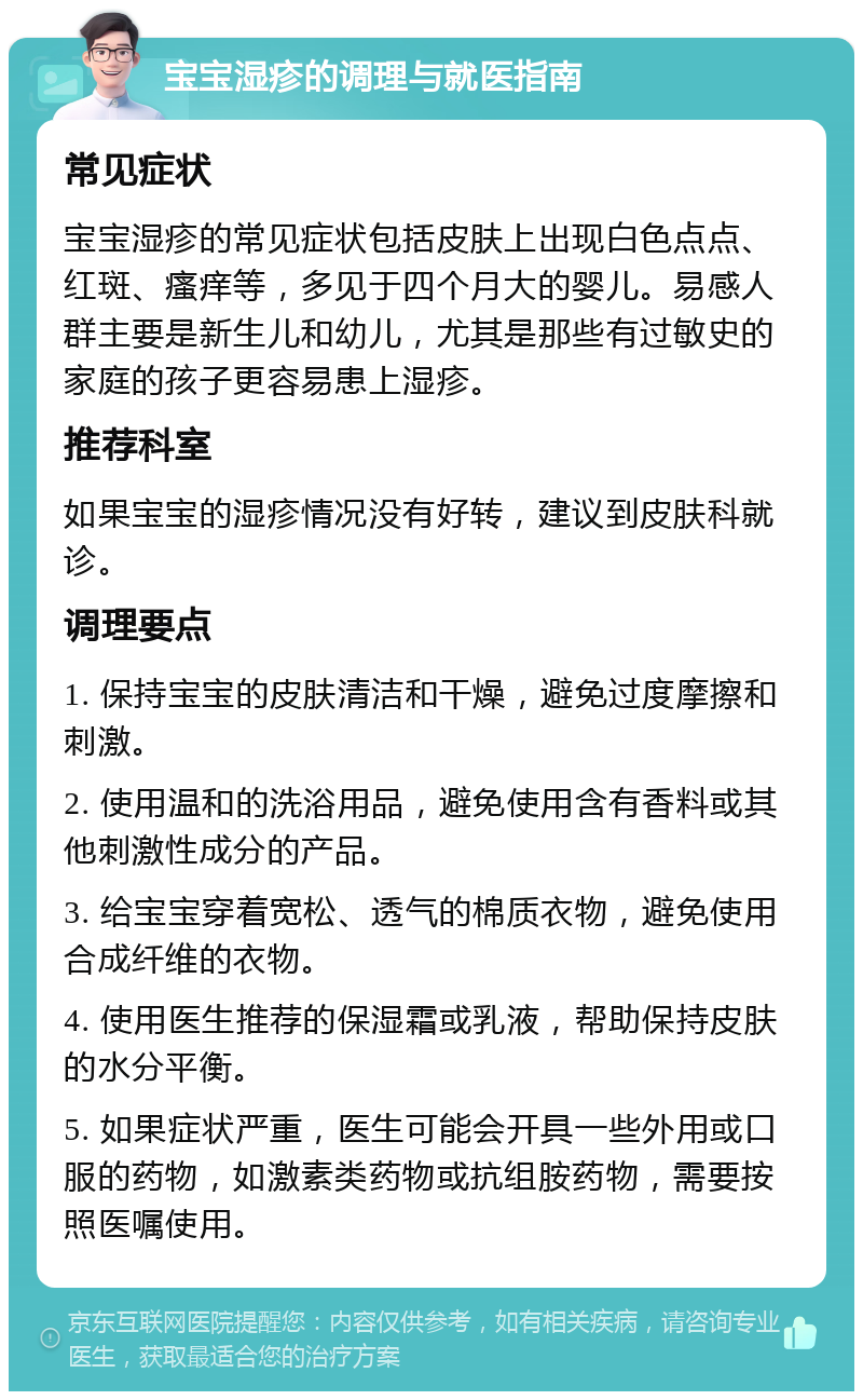 宝宝湿疹的调理与就医指南 常见症状 宝宝湿疹的常见症状包括皮肤上出现白色点点、红斑、瘙痒等，多见于四个月大的婴儿。易感人群主要是新生儿和幼儿，尤其是那些有过敏史的家庭的孩子更容易患上湿疹。 推荐科室 如果宝宝的湿疹情况没有好转，建议到皮肤科就诊。 调理要点 1. 保持宝宝的皮肤清洁和干燥，避免过度摩擦和刺激。 2. 使用温和的洗浴用品，避免使用含有香料或其他刺激性成分的产品。 3. 给宝宝穿着宽松、透气的棉质衣物，避免使用合成纤维的衣物。 4. 使用医生推荐的保湿霜或乳液，帮助保持皮肤的水分平衡。 5. 如果症状严重，医生可能会开具一些外用或口服的药物，如激素类药物或抗组胺药物，需要按照医嘱使用。