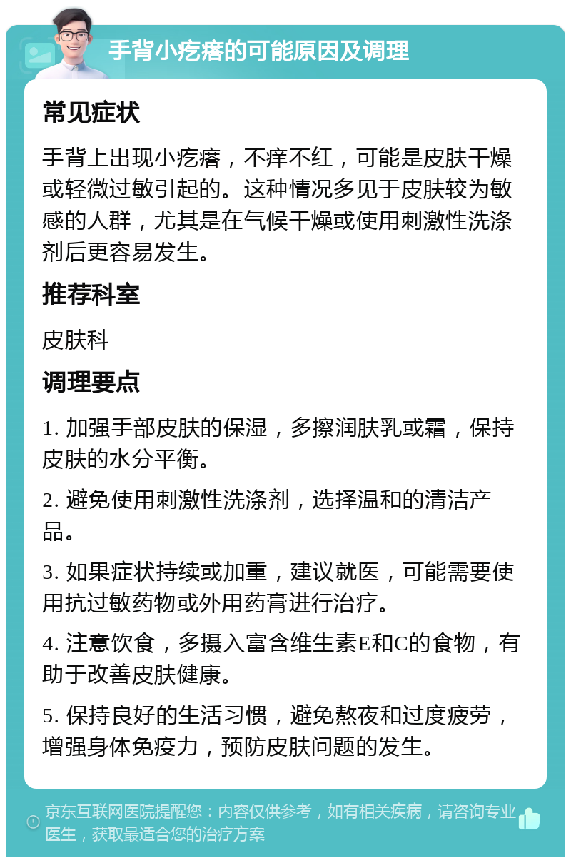 手背小疙瘩的可能原因及调理 常见症状 手背上出现小疙瘩，不痒不红，可能是皮肤干燥或轻微过敏引起的。这种情况多见于皮肤较为敏感的人群，尤其是在气候干燥或使用刺激性洗涤剂后更容易发生。 推荐科室 皮肤科 调理要点 1. 加强手部皮肤的保湿，多擦润肤乳或霜，保持皮肤的水分平衡。 2. 避免使用刺激性洗涤剂，选择温和的清洁产品。 3. 如果症状持续或加重，建议就医，可能需要使用抗过敏药物或外用药膏进行治疗。 4. 注意饮食，多摄入富含维生素E和C的食物，有助于改善皮肤健康。 5. 保持良好的生活习惯，避免熬夜和过度疲劳，增强身体免疫力，预防皮肤问题的发生。