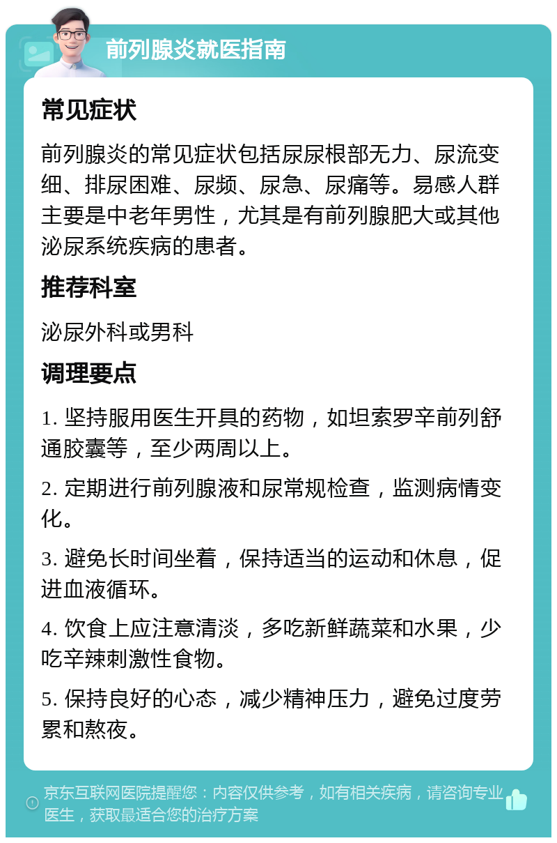 前列腺炎就医指南 常见症状 前列腺炎的常见症状包括尿尿根部无力、尿流变细、排尿困难、尿频、尿急、尿痛等。易感人群主要是中老年男性，尤其是有前列腺肥大或其他泌尿系统疾病的患者。 推荐科室 泌尿外科或男科 调理要点 1. 坚持服用医生开具的药物，如坦索罗辛前列舒通胶囊等，至少两周以上。 2. 定期进行前列腺液和尿常规检查，监测病情变化。 3. 避免长时间坐着，保持适当的运动和休息，促进血液循环。 4. 饮食上应注意清淡，多吃新鲜蔬菜和水果，少吃辛辣刺激性食物。 5. 保持良好的心态，减少精神压力，避免过度劳累和熬夜。